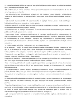 • A Central de Regulação Médica de Urgências deve ser acessada pelo número gratuito nacionalmente designado
para o Atendimento Pré-Hospitalar Móvel
192, admitindo-se outro número exclusivo e gratuito apenas em locais onde haja impedimento técnico da área de
comunicações para sua utilização;
• Seu funcionamento deve ser ininterrupto, contando com, pelo menos um médico regulador e correspondentes
TARM/RO de plantão presencial na sala de regulação, nas 24 horas, todos os dias, incluindo sábados, domingos e
feriados;
• Todo chamado deve ser atendido pelo telefonista auxiliar de regulação médica e, após a devida identificação e
localização do solicitante, ser repassado ao médico regulador;
• Nos trotes ou enganos, o chamado deverá ser registrado, mas não contabilizado como “caso” e a ligação podem ser
encerrados sem a interveniência do médico regulador;
• O telefonista auxiliar de regulação médica deverá ser treinado e devidamente instrumentalizado para atender aos
pedidos de informação que acorrerem à central;
• Nos chamados em que o solicitante necessite apenas de informação que não caracterize pedido de socorro de
urgência, o telefonista auxiliar de regulação médica está autorizado a fornecer a informação, se ela estiver disponível
em suas ferramentas de trabalho e encerrar a solicitação, sem a interveniência do médico regulador. Caso não
possua a informação, deverá repassar o chamado ao médico regulador, para que ele dê a melhor orientação possível
ao solicitante;
• O médico regulador, ao receber o caso, deverá, num curto espaço de tempo
(de 30 segundos a 1 minuto), por meio da utilização de técnicas específicas para este fim, julgar a gravidade de cada
caso e, em se tratando de situação crítica, deverá desencadear imediatamente a melhor resposta, acionando,
inclusive, múltiplos meios, sempre que necessário, podendo, em seguida, concluir o detalhamento do caso;
• Nos casos de menor gravidade, o médico poderá optar inclusive pelo não envio de equipe ao local, orientando o
solicitante sobre como proceder em relação à queixa relatada;
• Nos casos de orientação, o médico regulador deve colocar-se à disposição do solicitante para novas orientações,
caso haja qualquer mudança em relação ao quadro relatado na primeira solicitação;
• Caso o médico regulador opte pelo envio de equipe de suporte básico ou avançado de vida ao local, deve monitorar
todo seu deslocamento e receber o relato do caso quando a equipe lá chegar, confirmando ou alterando a gravidade
estimada inicialmente;
• Após essa reavaliação, o médico regulador deverá tomar uma segunda decisão a respeito da necessidade do
paciente, definindo inclusive para qual unidade de saúde o paciente deve ser transportado, se for o caso;
• Se o paciente for transportado, cabe ao médico regulador monitorar e acompanhar todo o atendimento prestado no
trajeto;
• O médico regulador deve estabelecer contato com o médico do serviço receptor, repassando a ele as informações
técnicas sobre cada caso, para que a equipe local possa preparar-se para receber o paciente da melhor maneira
possível;
• Naquelas situações de atendimento médico no pré-hospitalar móvel, sempre que possível e com conhecimento e
autorização do médico regulador, o médico assistente deverá manter-se em contato direto com o médico assistente
do serviço de destino definido pela regulação, para repasse das informações sobre o paciente, a fim de
instrumentalizar a organização da melhor recepção possível para os casos graves;
• Após o adequado recebimento do paciente no serviço determinado, o médico regulador poderá considerar o caso
encerrado; e
 