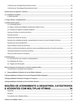 • Síndromes de “Etiologia Potencialmente Grave” ................................................................................................19
• Síndromes de “Semiologia Potencialmente Grave”.............................................................................................19
Estabelecimento do diagnóstico sindrômico ................................................................................................................................... 19
a.2. Atendimento secundário.......................................................................................................................................................... 22
b. Rádio-operador...................................................................................................................................................23
3.ª Etapa: Decisão e acompanhamento.......................................................................................................................................... 23
a. Decisão técnica/resposta ............................................................................................................................................................. 23
a.1. Orientações gerais ...........................................................................................................................................24
a.2. Alguns critérios para deflagrar atendimento médico in loco: .........................................................................24
a.3. Condutas em algumas situações problema: ....................................................................................................26
Paciente em óbito no local da ocorrência: .............................................................................................................26
Paciente terminal:...................................................................................................................................................26
Paciente com menos de 18 anos: ...........................................................................................................................26
Paciente sem condições de decidir, acompanhado de criança ou menor de idade (<18 anos):............................27
Paciente que recusa atendimento:.........................................................................................................................27
Outros médicos no local da ocorrência: .................................................................................................................27
Ordens contrárias de bombeiros, policiais e outras autoridades presentes no local da ocorrência: ....................27
Liberação de paciente no local da ocorrência: .......................................................................................................27
Vítima em óbito durante o transporte:...................................................................................................................28
b. Decisão gestora............................................................................................................................................................................ 28
b.1. Procedimentos que envolvem a decisão gestora:...........................................................................................28
b.2. Adaptação dos meios.......................................................................................................................................28
b.3. Registro de informações .................................................................................................................................28
Recursos humanos necessários para a central de regulação médica .......................................................................................... 30
Transferências e transporte inter-hospitalar..........................................................................................................30
1) Responsabilidades/Atribuições do Serviço/Médico Solicitante:......................................................................................... 32
2) Responsabilidades/Atribuições da Central de Regulação/Médico Regulador: ..................................................................... 33
3) Responsabilidades/Atribuições da Equipe de Transporte: ..................................................................................................... 33
4) Responsabilidades/Atribuições do Serviço/Médico Receptor:................................................................................................ 33
NOÇÕES DE ATENDIMENTO A DESASTRES, CATÁSTROFES
E ACIDENTES COM MÚLTIPLAS VÍTIMAS ............................ 34
Catástrofe................................................................................................................................................................34
Desastre ..................................................................................................................................................................34
Os acidentes com múltiplas vítimas........................................................................................................................34
Acidente com múltiplas vítimas..................................................................................................................................................... 35
 