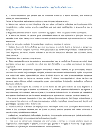 1) Responsabilidades/Atribuições do Serviço/Médico Solicitante:
a - O médico responsável pelo paciente seja ele plantonista, diarista ou o médico assistente, deve realizar as
solicitações de transferências à
Central de Regulação e realizar contato prévio com o serviço potencialmente receptor;
b - Não remover paciente em risco iminente de vida, sem prévia e obrigatória avaliação e atendimento respiratório,
hemodinâmico e outras medidas urgentes específicas para cada caso, estabilizando-o e preparando-o para o
transporte;
c - Esgotar seus recursos antes de acionar a central de regulação ou outros serviços do sistema loco-regional;
d - A decisão de transferir um paciente grave é estritamente médica e deve considerar os princípios básicos do
transporte, quais sejam: não agravar o estado do paciente, garantir sua estabilidade e garantir transporte com rapidez
e segurança;
e - Informar ao médico regulador, de maneira clara e objetiva, as condições do paciente;
f - Elaborar documento de transferência que deve acompanhar o paciente durante o transporte e compor seu
prontuário na unidade receptora, registrando informações relativas ao atendimento prestado na unidade solicitante,
como diagnóstico de entrada, exames realizados e as condutas terapêuticas adotadas. Este documento deverá
conter o nome e
CRM legíveis, além da assinatura do solicitante;
g - Obter a autorização escrita do paciente ou seu responsável para a transferência. Poder-se-á prescindir desta
autorização sempre que o paciente não esteja apto para fornecê-la e não esteja acompanhado de possível
responsável;
h - A responsabilidade da assistência ao paciente transferido é do médico solicitante, até que o mesmo seja recebido
pelo médico da unidade responsável pelo transporte, nos casos de transferência em viaturas de suporte avançado de
vida, ou até que o mesmo seja recebido pelo médico do serviço receptor, nos casos de transferência em viaturas de
suporte básico de vida ou viaturas de transporte simples. O início da responsabilidade do médico da viatura de
transporte ou do médico da unidade receptora não cessa a responsabilidade de indicação e avaliação do profissional
da unidade solicitante;
i - Nos casos de transporte de pacientes em suporte básico de vida, para unidades de apoio diagnóstico e
terapêutico, para realização de exames ou tratamentos, se o paciente apresentar intercorrências de urgência, a
responsabilidade pelo tratamento e estabilização é da unidade que está realizando o procedimento, que deverá estar
apta para seu atendimento, no que diz respeito a medicamentos, equipamentos e recursos humanos capacitados;
j - Nos casos de transporte de pacientes críticos para realização de procedimentos diagnósticos ou terapêuticos e,
caso estes serviços situem-se em clínicas desvinculadas de unidades hospitalares, o suporte avançado de vida será
garantido pela equipe da unidade de transporte;
k - Nos locais em que as Centrais de Regulação ainda não estejam estruturadas ou em pleno funcionamento, é
vedado a todo e qualquer solicitante, seja ele público ou privado, remover pacientes sem contato prévio com a
instituição/serviço potencialmente receptor;
l - Nos locais em que as Centrais de Regulação já estão em funcionamento, nenhum paciente poderá ser transferido
sem contato prévio com a mesma ou contrariando sua determinação;
m - Nos casos de transferências realizadas pelo setor privado, o serviço ou empresa solicitante deverá se
responsabilizar pelo transporte do paciente, bem como pela garantia de recepção do mesmo no serviço receptor,
obedecendo as especificações técnicas estabelecidas neste Regulamento;
 
