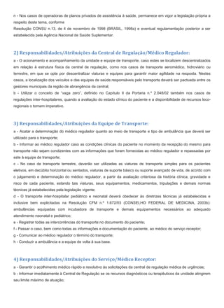 n - Nos casos de operadoras de planos privados de assistência à saúde, permanece em vigor a legislação própria a
respeito deste tema, conforme
Resolução CONSU n.13, de 4 de novembro de 1998 (BRASIL, 1998a) e eventual regulamentação posterior a ser
estabelecida pela Agência Nacional de Saúde Suplementar.
2) Responsabilidades/Atribuições da Central de Regulação/Médico Regulador:
a - O acionamento e acompanhamento da unidade e equipe de transporte, caso estes se localizem descentralizados
em relação à estrutura física da central de regulação, como nos casos de transporte aeromédico, hidroviário ou
terrestre, em que se opte por descentralizar viaturas e equipes para garantir maior agilidade na resposta. Nestes
casos, a localização dos veículos e das equipes de saúde responsáveis pelo transporte deverá ser pactuada entre os
gestores municipais da região de abrangência da central;
b - Utilizar o conceito de “vaga zero”, definido no Capítulo II da Portaria n.º 2.048/02 também nos casos de
regulações inter-hospitalares, quando a avaliação do estado clínico do paciente e a disponibilidade de recursos loco-
regionais o tornem imperativo.
3) Responsabilidades/Atribuições da Equipe de Transporte:
a - Acatar a determinação do médico regulador quanto ao meio de transporte e tipo de ambulância que deverá ser
utilizado para o transporte;
b - Informar ao médico regulador caso as condições clínicas do paciente no momento da recepção do mesmo para
transporte não sejam condizentes com as informações que foram fornecidas ao médico regulador e repassadas por
este à equipe de transporte;
c - No caso de transporte terrestre, deverão ser utilizadas as viaturas de transporte simples para os pacientes
eletivos, em decúbito horizontal ou sentados, viaturas de suporte básico ou suporte avançado de vida, de acordo com
o julgamento e determinação do médico regulador, a partir da avaliação criteriosa da história clínica, gravidade e
risco de cada paciente, estando tais viaturas, seus equipamentos, medicamentos, tripulações e demais normas
técnicas já estabelecidas pela legislação vigente;
d - O transporte inter-hospitalar pediátrico e neonatal deverá obedecer às diretrizes técnicas já estabelecidas e
inclusive bem explicitadas na Resolução CFM n.º 1.672/03 (CONSELHO FEDERAL DE MEDICINA, 2003b):
ambulâncias equipadas com incubadora de transporte e demais equipamentos necessários ao adequado
atendimento neonatal e pediátrico;
e - Registrar todas as intercorrências do transporte no documento do paciente;
f - Passar o caso, bem como todas as informações e documentação do paciente, ao médico do serviço receptor;
g - Comunicar ao médico regulador o término do transporte;
h - Conduzir a ambulância e a equipe de volta à sua base.
4) Responsabilidades/Atribuições do Serviço/Médico Receptor:
a - Garantir o acolhimento médico rápido e resolutivo às solicitações da central de regulação médica de urgências;
b - Informar imediatamente à Central de Regulação se os recursos diagnósticos ou terapêuticos da unidade atingirem
seu limite máximo de atuação;
 