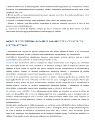 c - Acatar a determinação do médico regulador sobre o encaminhamento dos pacientes que necessitem de avaliação
ou qualquer outro recurso especializado existente na unidade, independente da existência de leitos vagos ou não:
conceito de “vaga zero”;
d - Discutir questões técnicas especializadas sempre que o regulador ou médicos de unidades solicitantes de menor
complexidade assim demandarem;
e - Preparar a unidade e sua equipe para o acolhimento rápido e eficaz dos pacientes graves;
f - Receber o paciente e sua documentação, dispensando a equipe de transporte, bem como a viatura e seus
equipamentos o mais rápido possível;
g - Comunicar a Central de Regulação sempre que houver divergência entre os dados clínicos que foram
comunicados quando da regulação e os observados na recepção do paciente.
NOÇÕES DE ATENDIMENTO A DESASTRES, CATÁSTROFES E ACIDENTES COM
MÚLTIPLAS VÍTIMAS
O entendimento das situações de agravos caracterizadas pelo número elevado de vítimas e sua conseqüente
sobrecarga ao sistema de saúde é fundamental para uma adequada preparação para seu enfrentamento.
A definição dos diversos termos utilizados para descrever essas situações se torna importante para que o SAMU
possa estabelecer seus protocolos de atendimento aos referidos eventos.
Catástrofe é um acontecimento súbito de conseqüências trágicas e calamitosas, é uma desgraça, uma calamidade.
Pela Organização Mundial de Saúde, catástrofe é um fenômeno ecológico súbito de magnitude suficiente para
necessitar de ajuda externa. Do ponto de vista médico, catástrofe é aquela situação em que as necessidades de
cuidados médicos excedam os recursos imediatamente disponíveis havendo a necessidade de medidas
extraordinárias e coordenadas para se manter a qualidade básica ou mínima de atendimento.
Desastre é um acontecimento calamitoso, que ocorre de súbito e ocasiona grande dano ou prejuízo. Pela
Organização Mundial de Saúde o Desastre é um fenômeno de causa tecnológica de magnitude suficiente para
necessitar de ajuda externa. Do ponto de vista médico, desastre é aquela situação em que as necessidades de
cuidados médicos excedam os recursos imediatamente disponíveis havendo a necessidade de medidas
extraordinárias e coordenadas para se manter a qualidade básica ou mínima de atendimento.
Os acidentes com múltiplas vítimas são aqueles eventos súbitos, que produzem um número de vítimas que
levam a um desequilíbrio entre os recursos médicos disponíveis e as necessidades, onde se consegue manter um
padrão de atendimento adequado com os recursos locais. Pode ser definido também como evento complexo que
requer comando e controle agressivo e coerente, de maneira a fornecer os melhores cuidados às vítimas sob
condições caóticas.
No nosso país, nas situações de catástrofe causadas por enchentes, secas, incêndios florestais e deslizamentos de
terra, temos um problema de grande magnitude relativo a vítimas desabrigadas, fome e doenças infecto contagiosas,
nas quais os serviços de atendimento pré-hospitalar móvel pouco têm a contribuir, sendo sua atuação, porém,
essencial em desastres e, mais freqüentemente, em acidentes com múltiplas vitimas. Consideramos acidentes com
múltiplas vitimas aqueles eventos súbitos que produzam mais de cinco vítimas.
 