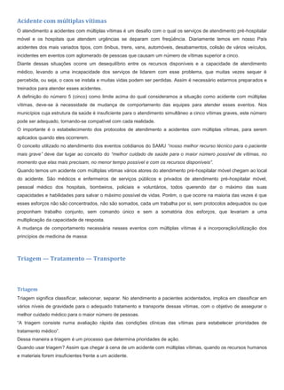 Acidente com múltiplas vítimas
O atendimento a acidentes com múltiplas vítimas é um desafio com o qual os serviços de atendimento pré-hospitalar
móvel e os hospitais que atendem urgências se deparam com freqüência. Diariamente temos em nosso País
acidentes dos mais variados tipos, com ônibus, trens, vans, automóveis, desabamentos, colisão de vários veículos,
incidentes em eventos com aglomerado de pessoas que causam um número de vítimas superior a cinco.
Diante dessas situações ocorre um desequilíbrio entre os recursos disponíveis e a capacidade de atendimento
médico, levando a uma incapacidade dos serviços de lidarem com esse problema, que muitas vezes sequer é
percebida, ou seja, o caos se instala e muitas vidas podem ser perdidas. Assim é necessário estarmos preparados e
treinados para atender esses acidentes.
A definição do número 5 (cinco) como limite acima do qual consideramos a situação como acidente com múltiplas
vítimas, deve-se à necessidade de mudança de comportamento das equipes para atender esses eventos. Nos
municípios cuja estrutura da saúde é insuficiente para o atendimento simultâneo a cinco vítimas graves, este número
pode ser adequado, tornando-se compatível com cada realidade.
O importante é o estabelecimento dos protocolos de atendimento a acidentes com múltiplas vítimas, para serem
aplicados quando eles ocorrerem.
O conceito utilizado no atendimento dos eventos cotidianos do SAMU “nosso melhor recurso técnico para o paciente
mais grave” deve dar lugar ao conceito do “melhor cuidado de saúde para o maior número possível de vítimas, no
momento que elas mais precisam, no menor tempo possível e com os recursos disponíveis”.
Quando temos um acidente com múltiplas vitimas vários atores do atendimento pré-hospitalar móvel chegam ao local
do acidente. São médicos e enfermeiros de serviços públicos e privados de atendimento pré-hospitalar móvel,
pessoal médico dos hospitais, bombeiros, policiais e voluntários, todos querendo dar o máximo das suas
capacidades e habilidades para salvar o máximo possível de vidas. Porém, o que ocorre na maioria das vezes é que
esses esforços não são concentrados, não são somados, cada um trabalha por si, sem protocolos adequados ou que
proponham trabalho conjunto, sem comando único e sem a somatória dos esforços, que levariam a uma
multiplicação da capacidade de resposta.
A mudança de comportamento necessária nesses eventos com múltiplas vítimas é a incorporação/utilização dos
princípios de medicina de massa:
Triagem — Tratamento — Transporte
Triagem
Triagem significa classificar, selecionar, separar. No atendimento a pacientes acidentados, implica em classificar em
vários níveis de gravidade para o adequado tratamento e transporte dessas vítimas, com o objetivo de assegurar o
melhor cuidado médico para o maior número de pessoas.
“A triagem consiste numa avaliação rápida das condições clínicas das vítimas para estabelecer prioridades de
tratamento médico”.
Dessa maneira a triagem é um processo que determina prioridades de ação.
Quando usar triagem? Assim que chegar à cena de um acidente com múltiplas vítimas, quando os recursos humanos
e materiais forem insuficientes frente a um acidente.
 