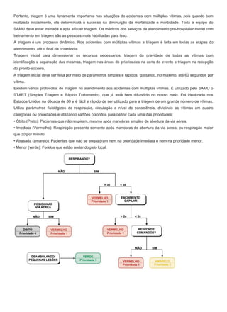 Portanto, triagem é uma ferramenta importante nas situações de acidentes com múltiplas vitimas, pois quando bem
realizada inicialmente, ela determinará o sucesso na diminuição da mortalidade e morbidade. Toda a equipe do
SAMU deve estar treinada e apta a fazer triagem. Os médicos dos serviços de atendimento pré-hospitalar móvel com
treinamento em triagem são as pessoas mais habilitadas para isso.
A triagem é um processo dinâmico. Nos acidentes com múltiplas vítimas a triagem é feita em todas as etapas do
atendimento, até o final da ocorrência.
Triagem inicial para dimensionar os recursos necessários, triagem da gravidade de todas as vítimas com
identificação e separação das mesmas, triagem nas áreas de prioridades na cena do evento e triagem na recepção
do pronto-socorro.
A triagem inicial deve ser feita por meio de parâmetros simples e rápidos, gastando, no máximo, até 60 segundos por
vítima.
Existem vários protocolos de triagem no atendimento aos acidentes com múltiplas vítimas. É utilizado pelo SAMU o
START (Simples Triagem e Rápido Tratamento), que já está bem difundido no nosso meio. Foi idealizado nos
Estados Unidos na década de 80 e é fácil e rápido de ser utilizado para a triagem de um grande número de vítimas.
Utiliza parâmetros fisiológicos de respiração, circulação e nível de consciência, dividindo as vítimas em quatro
categorias ou prioridades e utilizando cartões coloridos para definir cada uma das prioridades:
• Óbito (Preto): Pacientes que não respiram, mesmo após manobras simples de abertura da via aérea.
• Imediata (Vermelho): Respiração presente somente após manobras de abertura da via aérea, ou respiração maior
que 30 por minuto.
• Atrasada (amarelo): Pacientes que não se enquadram nem na prioridade imediata e nem na prioridade menor.
• Menor (verde): Feridos que estão andando pelo local.
 