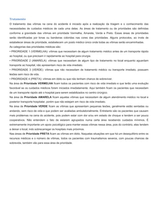Tratamento
O tratamento das vítimas na cena do acidente é iniciado após a realização da triagem e o conhecimento das
necessidades de cuidados médicos de cada uma delas. As áreas de tratamento ou de prioridades são definidas
conforme a gravidade das vítimas em prioridade Vermelha, Amarela, Verde e Preto. Essas áreas de prioridades
serão identificadas por lonas ou bandeiras coloridas nas cores das prioridades. Alguns protocolos, ao invés de
estabelecer áreas de prioridade, estabelecem um posto médico único onde todas as vítimas serão encaminhadas.
As categorias das prioridades médicas são:
• PRIORIDADE 1 (VERMELHA): vítimas que necessitam de algum tratamento médico antes de um transporte rápido
ao hospital, ou que precisam ir rapidamente ao hospital para cirurgia.
• PRIORIDADE 2 (AMARELA): vítimas que necessitam de algum tipo de tratamento no local enquanto aguardam
transporte ao hospital, não apresentam risco de vida imediato.
• PRIORIDADE 3 (VERDE): vítimas que não necessitam de tratamento médico ou transporte imediato, possuem
lesões sem risco de vida.
• PRIORIDADE 4 (PRETA): vítimas em óbito ou que não tenham chance de sobreviver.
Na área de Prioridade VERMELHA ficam todos os pacientes com risco de vida imediato e que terão uma evolução
favorável se os cuidados médicos forem iniciados imediatamente. Aqui também ficam os pacientes que necessitam
de um transporte rápido até o hospital para serem estabilizados no centro cirúrgico.
Na área de Prioridade AMARELA ficam aquelas vítimas que necessitam de algum atendimento médico no local e
posterior transporte hospitalar, porém que não estejam em risco de vida imediato.
Na área de Prioridade VERDE ficam as vítimas que apresentam pequenas lesões, geralmente estão sentadas ou
andando, sem risco de vida e que podem ser avaliadas ambulatorialmente. Entretanto são os pacientes que causam
mais problemas na cena do acidente, pois podem estar com dor e/ou em estado de choque e tendem a ser pouco
cooperativos. Não entendem o fato de estarem agrupados numa certa área recebendo cuidados mínimos. É
extremamente importante um apoio psicológico para manter essas vítimas nessa área, pois do contrário, elas tendem
a deixar o local, indo sobrecarregar os hospitais mais próximos.
Nas áreas de Prioridade PRETA ficam as vítimas em óbito. Naquelas situações em que há um desequilíbrio entre os
recursos médicos e o número de vítimas, todos os pacientes com traumatismos severos, com poucas chances de
sobrevida, também vão para essa área de prioridade.
 