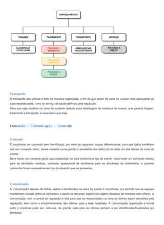 Transporte
O transporte das vítimas é feito de maneira organizada, a fim de que saiam da cena no veículo mais adequando às
suas necessidades, rumo ao serviço de saúde definido pela regulação.
Para que seja possível na cena do acidente realizar essa abordagem de medicina de massa, que garanta triagem,
tratamento e transporte, é necessário que haja:
Comando — Comunicação — Controle
Comando
É importante um comando bem identificado, por meio de capacete, roupas diferenciadas, para que todos trabalhem
sob um comando único, dessa maneira conseguindo a somatória dos esforços de cada um dos atores na cena do
evento.
Deve haver um comando geral cuja constituição se dará conforme o tipo de evento: deve haver um comando médico
para as atividades médicas, comando operacional de bombeiros para as atividades de salvamento, e quantos
comandos forem necessários ao tipo de situação que se apresenta.
Comunicação
A comunicação através de rádios, apitos e bandeirolas na cena do evento é importante, por permitir que as equipes
mantenham contato entre os comandos e assim os recursos disponíveis sejam utilizados de maneira mais efetiva. A
comunicação com a central de regulação é vital para que as necessidades na cena do evento sejam atendidas pela
regulação, bem como o encaminhamento das vítimas para a rede hospitalar. A comunicação organizada e formal
junto à imprensa pode ser, inclusive, de grande valia para as vítimas venham a ser identificadas/localizadas por
familiares.
 