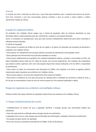 Controle
O controle da cena é vital para se evitar que o caos local seja transferido para o hospital mais próximo do evento.
Com bom comando e uma boa comunicação pode-se controlar a cena do evento e assim realizar o melhor
atendimento médico às vítimas.
O papel da regulação médica
Os acidentes com múltiplas vítimas exigem que a central de regulação, além de continuar atendendo as suas
demandas diárias, esteja preparada para dar, subitamente, resposta a uma grande demanda.
Assim, é necessário um planejamento, para que haja recursos imediatamente disponíveis para serem acionados e
utilizados nessas situações.
A central de regulação:
• Deve possuir os estudos de análise de risco da sua região e os planos de respostas nas situações de desastres e
acidentes com múltiplas vítimas;
• Deve possuir um mapeamento dos serviços públicos e privados de atendimento pré-hospitalar móvel;
• Deve participar dos treinamentos dos protocolos adotados no serviço;
• Deve possuir detalhamento do quantitativo de unidades hospitalares públicas, privadas e conveniadas ao SUS, dos
leitos hospitalares gerais, leitos de UTI, salas de cirurgia, dos recursos diagnósticos, das unidades não hospitalares
que possam acolher urgências, bem como das equipes disponíveis nessas instituições a fim de definir a capacidade
de atendimento;
• Deve existir um plano de acionamento das hierarquias do SAMU, dos hospitais e de todos os agentes públicos
responsáveis pelas respostas aos acidentes com múltiplas vitimas;
• Deve possuir espaço e recursos para rapidamente ativar postos de trabalho;
• Deve prever a existência de uma área que possa ser utilizada para a instalação de comando ou célula de crise, a
fim de que as necessidades vindas da cena do evento possam ter uma resposta qualificada e rápida.
Etapas da regulação nos acidentes com múltiplas vítimas
Podemos definir três etapas distintas da regulação médica frente aos acidentes com múltiplas vítimas:
1.ª Etapa: Estabelecimento do evento
• Estabelecimento do evento em que a regulação identifica a situação através das informações obtidas dos
solicitantes;
• Caso não seja possível a definição dessa situação através dos solicitantes,
a regulação envia uma ou mais equipes para confirmação das informações, avaliação inicial local e atendimento;
• As equipes de apoio devem ser alertadas;
• Envio dos recursos necessários (ambulâncias do SAMU, Corpo de Bombeiros,
 