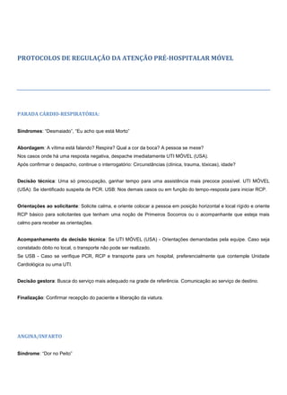 PROTOCOLOS DE REGULAÇÃO DA ATENÇÃO PRÉ-HOSPITALAR MÓVEL
PARADA CÁRDIO-RESPIRATÓRIA:
Síndromes: “Desmaiado”, “Eu acho que está Morto”
Abordagem: A vítima está falando? Respira? Qual a cor da boca? A pessoa se mexe?
Nos casos onde há uma resposta negativa, despache imediatamente UTI MÓVEL (USA).
Após confirmar o despacho, continue o interrogatório: Circunstâncias (clínica, trauma, tóxicas), idade?
Decisão técnica: Uma só preocupação, ganhar tempo para uma assistência mais precoce possível. UTI MÓVEL
(USA): Se identificado suspeita de PCR. USB: Nos demais casos ou em função do tempo-resposta para iniciar RCP.
Orientações ao solicitante: Solicite calma, e oriente colocar a pessoa em posição horizontal e local rígido e oriente
RCP básico para solicitantes que tenham uma noção de Primeiros Socorros ou o acompanhante que esteja mais
calmo para receber as orientações.
Acompanhamento da decisão técnica: Se UTI MÓVEL (USA) - Orientações demandadas pela equipe. Caso seja
constatado óbito no local, o transporte não pode ser realizado.
Se USB - Caso se verifique PCR, RCP e transporte para um hospital, preferencialmente que contemple Unidade
Cardiológica ou uma UTI.
Decisão gestora: Busca do serviço mais adequado na grade de referência. Comunicação ao serviço de destino.
Finalização: Confirmar recepção do paciente e liberação da viatura.
ANGINA/INFARTO
Síndrome: “Dor no Peito”
 