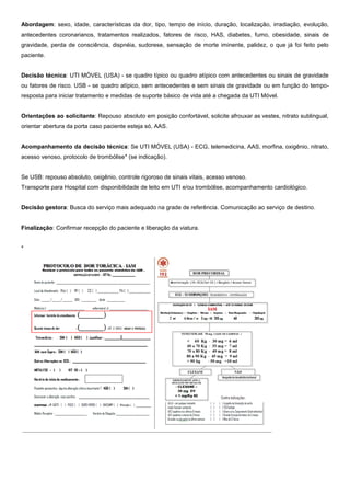 Abordagem: sexo, idade, características da dor, tipo, tempo de início, duração, localização, irradiação, evolução,
antecedentes coronarianos, tratamentos realizados, fatores de risco, HAS, diabetes, fumo, obesidade, sinais de
gravidade, perda de consciência, dispnéia, sudorese, sensação de morte iminente, palidez, o que já foi feito pelo
paciente.
Decisão técnica: UTI MÓVEL (USA) - se quadro típico ou quadro atípico com antecedentes ou sinais de gravidade
ou fatores de risco. USB - se quadro atípico, sem antecedentes e sem sinais de gravidade ou em função do tempo-
resposta para iniciar tratamento e medidas de suporte básico de vida até a chegada da UTI Móvel.
Orientações ao solicitante: Repouso absoluto em posição confortável, solicite afrouxar as vestes, nitrato sublingual,
orientar abertura da porta caso paciente esteja só, AAS.
Acompanhamento da decisão técnica: Se UTI MÓVEL (USA) - ECG, telemedicina, AAS, morfina, oxigênio, nitrato,
acesso venoso, protocolo de trombólise* (se indicação).
Se USB: repouso absoluto, oxigênio, controle rigoroso de sinais vitais, acesso venoso.
Transporte para Hospital com disponibilidade de leito em UTI e/ou trombólise, acompanhamento cardiológico.
Decisão gestora: Busca do serviço mais adequado na grade de referência. Comunicação ao serviço de destino.
Finalização: Confirmar recepção do paciente e liberação da viatura.
*
 