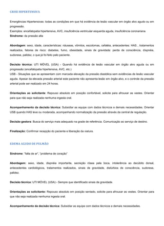 CRISE HIPERTENSIVA
Emergências Hipertensivas: todas as condições em que há evidência de lesão vascular em órgão alvo agudo ou em
progressão.
Exemplos: encefalopatia hipertensiva, AVC, insuficiência ventricular esquerda aguda, insuficiência coronariana.
Síndrome: da pressão alta
Abordagem: sexo, idade, características: náuseas, vômitos, escotomas, cefaléia, antecedentes: HAS , tratamentos
realizados, fatores de risco: diabetes, fumo, obesidade, sinais de gravidade: perda de consciência, dispnéia,
sudorese, palidez, o que já foi feito pelo paciente.
Decisão técnica: UTI MÓVEL (USA) - Quando há evidência de lesão vascular em órgão alvo aguda ou em
progressão (encefalopatia hipertensiva, AVC, etc.)
USB - Situações que se apresentam com marcada elevação da pressão diastólica sem evidências de lesão vascular
aguda. Apesar da elevada pressão arterial este paciente não apresenta lesão em órgão alvo, e o controle da pressão
arterial pode ser realizado em 24 horas.
Orientações ao solicitante: Repouso absoluto em posição confortável, solicite para afrouxar as vestes. Orientar
para que não seja realizada nenhuma ingesta oral.
Acompanhamento da decisão técnica: Subsidiar as equipe com dados técnicos e demais necessidades. Orientar
USB quando HAS leve ou moderada, acompanhando normalização da pressão através da central de regulação.
Decisão gestora: Busca do serviço mais adequado na grade de referência. Comunicação ao serviço de destino.
Finalização: Confirmar recepção do paciente e liberação da viatura.
EDEMA AGUDO DE PULMÃO
Síndrome: “falta de ar”, “problema de coração”
Abordagem: sexo, idade, dispnéia importante, secreção rósea pela boca, intolerância ao decúbito dorsal,
antecedentes cardiológicos, tratamentos realizados, sinais de gravidade, distúrbios de consciência, sudorese,
palidez.
Decisão técnica: UTI MÓVEL (USA) - Sempre que identificado sinais de gravidade.
Orientações ao solicitante: Repouso absoluto em posição sentado, solicite para afrouxar as vestes. Orientar para
que não seja realizada nenhuma ingesta oral.
Acompanhamento da decisão técnica: Subsidiar as equipe com dados técnicos e demais necessidades.
 