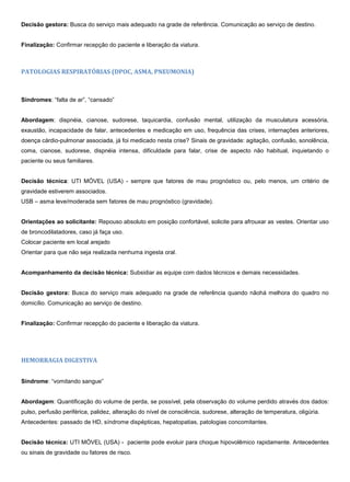 Decisão gestora: Busca do serviço mais adequado na grade de referência. Comunicação ao serviço de destino.
Finalização: Confirmar recepção do paciente e liberação da viatura.
PATOLOGIAS RESPIRATÓRIAS (DPOC, ASMA, PNEUMONIA)
Síndromes: “falta de ar”, “cansado”
Abordagem: dispnéia, cianose, sudorese, taquicardia, confusão mental, utilização da musculatura acessória,
exaustão, incapacidade de falar, antecedentes e medicação em uso, frequência das crises, internações anteriores,
doença cárdio-pulmonar associada, já foi medicado nesta crise? Sinais de gravidade: agitação, confusão, sonolência,
coma, cianose, sudorese, dispnéia intensa, dificuldade para falar, crise de aspecto não habitual, inquietando o
paciente ou seus familiares.
Decisão técnica: UTI MÓVEL (USA) - sempre que fatores de mau prognóstico ou, pelo menos, um critério de
gravidade estiverem associados.
USB – asma leve/moderada sem fatores de mau prognóstico (gravidade).
Orientações ao solicitante: Repouso absoluto em posição confortável, solicite para afrouxar as vestes. Orientar uso
de broncodilatadores, caso já faça uso.
Colocar paciente em local arejado
Orientar para que não seja realizada nenhuma ingesta oral.
Acompanhamento da decisão técnica: Subsidiar as equipe com dados técnicos e demais necessidades.
Decisão gestora: Busca do serviço mais adequado na grade de referência quando nãohá melhora do quadro no
domicílio. Comunicação ao serviço de destino.
Finalização: Confirmar recepção do paciente e liberação da viatura.
HEMORRAGIA DIGESTIVA
Síndrome: “vomitando sangue”
Abordagem: Quantificação do volume de perda, se possível, pela observação do volume perdido através dos dados:
pulso, perfusão periférica, palidez, alteração do nível de consciência, sudorese, alteração de temperatura, oligúria.
Antecedentes: passado de HD, síndrome dispépticas, hepatopatias, patologias concomitantes.
Decisão técnica: UTI MÓVEL (USA) - paciente pode evoluir para choque hipovolêmico rapidamente. Antecedentes
ou sinais de gravidade ou fatores de risco.
 