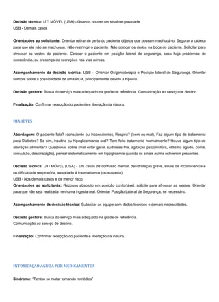 Decisão técnica: UTI MÓVEL (USA) - Quando houver um sinal de gravidade
USB - Demais casos
Orientações ao solicitante: Orientar retirar de perto do paciente objetos que possam machucá-lo. Segurar a cabeça
para que ele não se machuque. Não restringir o paciente. Não colocar os dedos na boca do paciente. Solicitar para
afrouxar as vestes do paciente. Colocar o paciente em posição lateral de segurança, caso haja problemas de
consciência, ou presença de secreções nas vias aéreas.
Acompanhamento da decisão técnica: USB – Orientar Oxigenioterapia e Posição lateral de Segurança. Orientar
sempre sobre a possibilidade de uma PCR, principalmente devido à hipóxia.
Decisão gestora: Busca do serviço mais adequado na grade de referência. Comunicação ao serviço de destino
Finalização: Confirmar recepção do paciente e liberação da viatura.
DIABETES
Abordagem: O paciente fala? (consciente ou inconsciente), Respira? (bem ou mal), Faz algum tipo de tratamento
para Diabetes? Se sim, insulina ou hipoglicemiante oral? Tem feito tratamento normalmente? Houve algum tipo de
alteração alimentar? Questionar sobre (mal estar geral, sudorese fria, agitação psicomotora, etilismo agudo, coma,
convulsão, desidratação), pensar sistematicamente em hipoglicemia quando os sinais acima estiverem presentes.
Decisão técnica: UTI MÓVEL (USA) - Em casos de confusão mental, desidratação grave, sinais de inconsciência e
ou dificuldade respiratória, associado à traumatismos (ou suspeita)
USB - Nos demais casos e de menor risco.
Orientações ao solicitante: Repouso absoluto em posição confortável, solicite para afrouxar as vestes. Orientar
para que não seja realizada nenhuma ingesta oral. Orientar Posição Lateral de Segurança, se necessário.
Acompanhamento da decisão técnica: Subsidiar as equipe com dados técnicos e demais necessidades.
Decisão gestora: Busca do serviço mais adequado na grade de referência.
Comunicação ao serviço de destino.
Finalização: Confirmar recepção do paciente e liberação da viatura.
INTOXICAÇÃO AGUDA POR MEDICAMENTOS
Síndrome: “Tentou se matar tomando remédios”
 