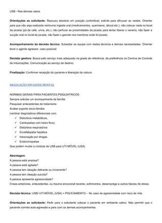 USB - Nos demais casos.
Orientações ao solicitante: Repouso absoluto em posição confortável, solicite para afrouxar as vestes. Orientar
para que não seja realizada nenhuma ingesta oral (medicamentos, querosene, álcool etc.), não colocar nada no local
da picada (pó de café, urina, etc.), não perfurar as proximidades da picada para tentar liberar o veneno, não fazer a
sucção oral no local da picada, não fazer o garrote nos membros onde foi picado.
Acompanhamento da decisão técnica: Subsidiar as equipe com dados técnicos e demais necessidades. Orientar
levar o agente agressor, caso possível.
Decisão gestora: Busca pelo serviço mais adequado na grade de referência, de preferência os Centros de Controle
de Intoxicações. Comunicação ao serviço de destino.
Finalização: Confirmar recepção do paciente e liberação da viatura.
REGULAÇÃO EM SAÚDE MENTAL
NORMAS GERAIS PARA PACIENTES PSIQUIÁTRICOS
Sempre solicitar um acompanhante da família
Pesquisar antecedentes de tratamento
Avaliar suporte sócio-familiar
Lembrar diagnósticos diferenciais com:
 Distúrbios metabólicos,
 Cardiopatias com baixo fluxo,
 Distúrbios respiratórios
 Encefalopatia hepática
 Intoxicação por drogas,
 Endocrinopatias
Que podem mudar a conduta de USB para UTI MÓVEL (USA)
Abordagem:
A pessoa está ansiosa?
A pessoa está agitada?
A pessoa tem ideação delirante ou incoerente?
A pessoa tem ideação suicida?
A pessoa apresenta agressividade?
Crises anteriores, antecedentes, ou trauma emocional recente, sofrimentos, desemprego e outros fatores de stress.
Decisão técnica: USB/ UTI MÓVEL (USA) + POLICIAMENTO - No caso de agressividade com risco de vida.
Orientações ao solicitante: Pedir para o solicitante colocar o paciente em ambiente calmo. Não permitir que o
paciente cometa auto-agressão e para com os demais acompanhantes.
 