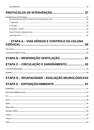 AFOGAMENTO ........................................................................................................................................................56
PROTOCOLOS DE INTERVENÇÃO........................................ 57
Estabelecimento de Prioridades..................................................................................................................................................... 57
Dois componentes estão incluídos em uma avaliação da cena:.............................................................................58
1. Segurança............................................................................................................................................................58
2. Situação...............................................................................................................................................................58
Precauções – Padrão...............................................................................................................................................58
Exame Primário: Avaliação Inicial ...........................................................................................................................59
Impressão Geral......................................................................................................................................................59
ETAPA A – VIAS AÉREAS E CONTROLE DA COLUNA
CERVICAL ................................................................................ 60
Vias Aéreas...................................................................................................................................................................................... 60
Controle da Coluna Cervical ......................................................................................................................................................... 60
ETAPA B – RESPIRAÇÃO VENTILAÇÃO............................... 61
ETAPA C – CIRCULAÇÃO E SANGRAMENTO...................... 62
Controle da Hemorragia ................................................................................................................................................................ 62
Perfusão ........................................................................................................................................................................................... 64
ETAPA D – INCAPACIDADE - AVALIAÇÃO NEUROLÓGICA65
ETAPA E – EXPOSIÇÃO/AMBIENTE...................................... 67
Reanimação ..................................................................................................................................................................................... 67
Intervenção limitada na cena......................................................................................................................................................... 67
Ver.................................................................................................................................................................................................... 68
Ouvir ................................................................................................................................................................................................ 68
Sentir................................................................................................................................................................................................ 69
Sinais Vitais ..................................................................................................................................................................................... 69
Histórico AMPLA........................................................................................................................................................................... 69
Cabeça.............................................................................................................................................................................................. 69
Pescoço............................................................................................................................................................................................. 70
Tórax................................................................................................................................................................................................ 70
 