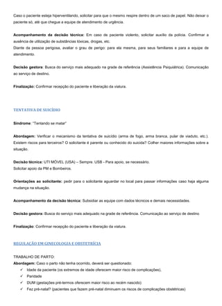 Caso o paciente esteja hiperventilando, solicitar para que o mesmo respire dentro de um saco de papel. Não deixar o
paciente só, até que chegue a equipe de atendimento de urgência.
Acompanhamento da decisão técnica: Em caso de paciente violento, solicitar auxílio da polícia. Confirmar a
ausência de utilização de substâncias tóxicas, drogas, etc.
Diante da pessoa perigosa, avaliar o grau de perigo: para ela mesma, para seus familiares e para a equipe de
atendimento.
Decisão gestora: Busca do serviço mais adequado na grade de referência (Assistência Psiquiátrica). Comunicação
ao serviço de destino.
Finalização: Confirmar recepção do paciente e liberação da viatura.
TENTATIVA DE SUICÍDIO
Síndrome: “Tentando se matar”
Abordagem: Verificar o mecanismo da tentativa de suicídio (arma de fogo, arma branca, pular de viaduto, etc.).
Existem riscos para terceiros? O solicitante é parente ou conhecido do suicida? Colher maiores informações sobre a
situação.
Decisão técnica: UTI MÓVEL (USA) – Sempre. USB - Para apoio, se necessário.
Solicitar apoio da PM e Bombeiros.
Orientações ao solicitante: pedir para o solicitante aguardar no local para passar informações caso haja alguma
mudança na situação.
Acompanhamento da decisão técnica: Subsidiar as equipe com dados técnicos e demais necessidades.
Decisão gestora: Busca do serviço mais adequado na grade de referência. Comunicação ao serviço de destino
Finalização: Confirmar recepção do paciente e liberação da viatura.
REGULAÇÃO EM GINECOLOGIA E OBSTETRÍCIA
TRABALHO DE PARTO:
Abordagem: Caso o parto não tenha ocorrido, deverá ser questionado:
 Idade da paciente (os extremos de idade oferecem maior risco de complicações),
 Paridade
 DUM (gestações pré-termos oferecem maior risco ao recém nascido)
 Fez pré-natal? (pacientes que fazem pré-natal diminuem os riscos de complicações obstétricas)
 