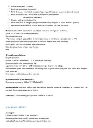  Antecedentes (HAS, Diabetes)
 Dor (início, intensidade, frequência)
 Perda de sangue - intensidade (risco de choque hipovolêmico), com ou sem dor (placenta prévia)
 Perda de líquido: Claro - com ou sem grumos (prever prematuridade)
Amarelado ou esverdeado
 Situação fetal, apresentação pélvica
 Odor: maior risco de infecção, principalmente com história de perda de líquido durante a gestação.
 Outros sintomas associados: tonturas, síncopes, convulsões, dispnéia, escotomas.

Decisão técnica: SBV - Normalmente fica indicado na maioria das urgências obstétricas.
Indicar UTI MÓVEL (USA) nos seguintes casos:
Risco de parto iminente
TP prematuro avançado (possibilidade de haver necessidade de atendimento e procedimentos ao RN)
Perdas sanguíneas acentuadas (necessidade de condutas médicas para evitar o choque)
DHEG severa (risco de convulsões e eclampsia materna)
Risco de ruptura uterina (choque hipovolêmico)
DPP
Orientações ao solicitante:
No parto domiciliar:
Orientar a colocar a gestante em DLE, se possível em lugar limpo.
Reservar cobertor limpo para aquecer o RN.
A gestante deverá ficar no leito e o RN amparado assim que desprender a cabeça.
Imediatamente após o parto deverá ficar em um ângulo de 45 graus com a cabeça em nível inferior e de lado para
evitar aspiração.
Evitar cortar o cordão ou desprender a placenta.
Acompanhamento da decisão técnica:
Depende da demanda do USB ou UTI MÓVEL (USA)
Decisão gestora: Busca do serviço mais adequado na grade de referência (Ginecologia e Obstetrícia e/ou UTI
neonatal). Comunicação ao serviço de destino.
Finalização: Confirmar recepção do paciente e liberação da viatura.
ACIDENTES DE TRÂNSITO
Abordagem:
Circunstâncias do acidente (o que aconteceu?)
Mecanismo do acidente (colisão, capotamento, atropelamento)
A situação oferece riscos? (mecânicos, químicos, incêndios, etc)
 