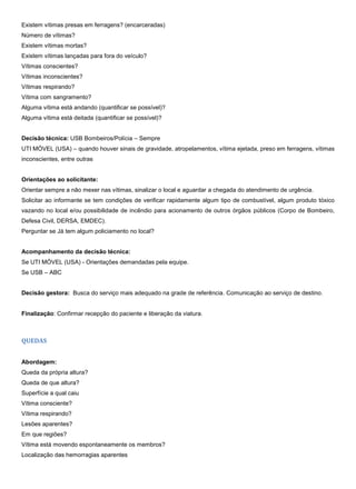 Existem vítimas presas em ferragens? (encarceradas)
Número de vítimas?
Existem vítimas mortas?
Existem vítimas lançadas para fora do veículo?
Vítimas conscientes?
Vítimas inconscientes?
Vítimas respirando?
Vítima com sangramento?
Alguma vítima está andando (quantificar se possível)?
Alguma vítima está deitada (quantificar se possível)?
Decisão técnica: USB Bombeiros/Polícia – Sempre
UTI MÓVEL (USA) – quando houver sinais de gravidade, atropelamentos, vítima ejetada, preso em ferragens, vítimas
inconscientes, entre outras
Orientações ao solicitante:
Orientar sempre a não mexer nas vítimas, sinalizar o local e aguardar a chegada do atendimento de urgência.
Solicitar ao informante se tem condições de verificar rapidamente algum tipo de combustível, algum produto tóxico
vazando no local e/ou possibilidade de incêndio para acionamento de outros órgãos públicos (Corpo de Bombeiro,
Defesa Civil, DERSA, EMDEC).
Perguntar se Já tem algum policiamento no local?
Acompanhamento da decisão técnica:
Se UTI MÓVEL (USA) - Orientações demandadas pela equipe.
Se USB – ABC
Decisão gestora: Busca do serviço mais adequado na grade de referência. Comunicação ao serviço de destino.
Finalização: Confirmar recepção do paciente e liberação da viatura.
QUEDAS
Abordagem:
Queda da própria altura?
Queda de que altura?
Superfície a qual caiu
Vítima consciente?
Vítima respirando?
Lesões aparentes?
Em que regiões?
Vítima está movendo espontaneamente os membros?
Localização das hemorragias aparentes
 