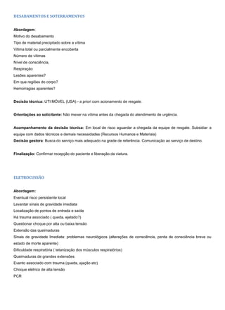 DESABAMENTOS E SOTERRAMENTOS
Abordagem:
Motivo do desabamento
Tipo de material precipitado sobre a vítima
Vítima total ou parcialmente encoberta
Número de vítimas
Nível de consciência,
Respiração
Lesões aparentes?
Em que regiões do corpo?
Hemorragias aparentes?
Decisão técnica: UTI MÓVEL (USA) - a priori com acionamento de resgate.
Orientações ao solicitante: Não mexer na vítima antes da chegada do atendimento de urgência.
Acompanhamento da decisão técnica: Em local de risco aguardar a chegada da equipe de resgate. Subsidiar a
equipe com dados técnicos e demais necessidades (Recursos Humanos e Materiais)
Decisão gestora: Busca do serviço mais adequado na grade de referência. Comunicação ao serviço de destino.
Finalização: Confirmar recepção do paciente e liberação da viatura.
ELETROCUSSÃO
Abordagem:
Eventual risco persistente local
Levantar sinais de gravidade imediata
Localização de pontos de entrada e saída
Há trauma associado ( queda, ejetado?)
Questionar choque por alta ou baixa tensão
Extensão das queimaduras
Sinais de gravidade Imediata: problemas neurológicos (alterações de consciência, perda de consciência breve ou
estado de morte aparente)
Dificuldade respiratória ( tetanização dos músculos respiratórios)
Queimaduras de grandes extensões
Evento associado com trauma (queda, ejeção etc)
Choque elétrico de alta tensão
PCR
 