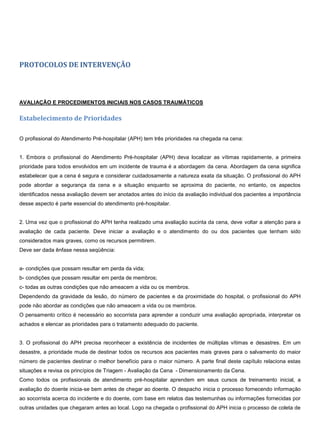 PROTOCOLOS DE INTERVENÇÃO
AVALIAÇÃO E PROCEDIMENTOS INICIAIS NOS CASOS TRAUMÁTICOS
Estabelecimento de Prioridades
O profissional do Atendimento Pré-hospitalar (APH) tem três prioridades na chegada na cena:
1. Embora o profissional do Atendimento Pré-hospitalar (APH) deva localizar as vítimas rapidamente, a primeira
prioridade para todos envolvidos em um incidente de trauma é a abordagem da cena. Abordagem da cena significa
estabelecer que a cena é segura e considerar cuidadosamente a natureza exata da situação. O profissional do APH
pode abordar a segurança da cena e a situação enquanto se aproxima do paciente, no entanto, os aspectos
identificados nessa avaliação devem ser anotados antes do início da avaliação individual dos pacientes a importância
desse aspecto é parte essencial do atendimento pré-hospitalar.
2. Uma vez que o profissional do APH tenha realizado uma avaliação sucinta da cena, deve voltar a atenção para a
avaliação de cada paciente. Deve iniciar a avaliação e o atendimento do ou dos pacientes que tenham sido
considerados mais graves, como os recursos permitirem.
Deve ser dada ênfase nessa seqüência:
a- condições que possam resultar em perda da vida;
b- condições que possam resultar em perda de membros;
c- todas as outras condições que não ameacem a vida ou os membros.
Dependendo da gravidade da lesão, do número de pacientes e da proximidade do hospital, o profissional do APH
pode não abordar as condições que não ameacem a vida ou os membros.
O pensamento crítico é necessário ao socorrista para aprender a conduzir uma avaliação apropriada, interpretar os
achados e elencar as prioridades para o tratamento adequado do paciente.
3. O profissional do APH precisa reconhecer a existência de incidentes de múltiplas vítimas e desastres. Em um
desastre, a prioridade muda de destinar todos os recursos aos pacientes mais graves para o salvamento do maior
número de pacientes destinar o melhor benefício para o maior número. A parte final deste capítulo relaciona estas
situações e revisa os princípios de Triagem - Avaliação da Cena - Dimensionamento da Cena.
Como todos os profissionais de atendimento pré-hospitalar aprendem em seus cursos de treinamento inicial, a
avaliação do doente inicia-se bem antes de chegar ao doente. O despacho inicia o processo fornecendo informação
ao socorrista acerca do incidente e do doente, com base em relatos das testemunhas ou informações fornecidas por
outras unidades que chegaram antes ao local. Logo na chegada o profissional do APH inicia o processo de coleta de
 