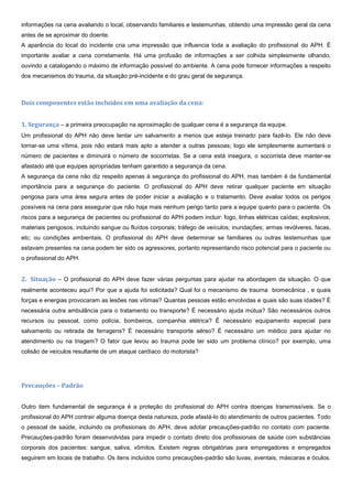 informações na cena avaliando o local, observando familiares e testemunhas, obtendo uma impressão geral da cena
antes de se aproximar do doente.
A aparência do local do incidente cria uma impressão que influencia toda a avaliação do profissional do APH. É
importante avaliar a cena corretamente. Há uma profusão de informações a ser colhida simplesmente olhando,
ouvindo a catalogando o máximo de informação possível do ambiente. A cena pode fornecer informações a respeito
dos mecanismos do trauma, da situação pré-incidente e do grau geral de segurança.
Dois componentes estão incluídos em uma avaliação da cena:
1. Segurança – a primeira preocupação na aproximação de qualquer cena é a segurança da equipe.
Um profissional do APH não deve tentar um salvamento a menos que esteja treinado para fazê-lo. Ele não deve
tornar-se uma vítima, pois não estará mais apto a atender a outras pessoas; logo ele simplesmente aumentará o
número de pacientes e diminuirá o número de socorristas. Se a cena está insegura, o socorrista deve manter-se
afastado até que equipes apropriadas tenham garantido a segurança da cena.
A segurança da cena não diz respeito apenas à segurança do profissional do APH, mas também é de fundamental
importância para a segurança do paciente. O profissional do APH deve retirar qualquer paciente em situação
perigosa para uma área segura antes de poder iniciar a avaliação e o tratamento. Deve avaliar todos os perigos
possíveis na cena para assegurar que não haja mais nenhum perigo tanto para a equipe quanto para o paciente. Os
riscos para a segurança de pacientes ou profissional do APH podem incluir: fogo, linhas elétricas caídas; explosivos;
materiais perigosos, incluindo sangue ou fluídos corporais; tráfego de veículos; inundações; armas revólveres, facas,
etc; ou condições ambientais. O profissional do APH deve determinar se familiares ou outras testemunhas que
estavam presentes na cena podem ter sido os agressores, portanto representando risco potencial para o paciente ou
o profissional do APH.
2. Situação – O profissional do APH deve fazer várias perguntas para ajudar na abordagem da situação. O que
realmente aconteceu aqui? Por que a ajuda foi solicitada? Qual foi o mecanismo de trauma biomecânica , e quais
forças e energias provocaram as lesões nas vítimas? Quantas pessoas estão envolvidas e quais são suas idades? É
necessária outra ambulância para o tratamento ou transporte? É necessário ajuda mútua? São necessários outros
recursos ou pessoal, como polícia, bombeiros, companhia elétrica? É necessário equipamento especial para
salvamento ou retirada de ferragens? É necessário transporte aéreo? É necessário um médico para ajudar no
atendimento ou na triagem? O fator que levou ao trauma pode ter sido um problema clínico? por exemplo, uma
colisão de veículos resultante de um ataque cardíaco do motorista?
Precauções – Padrão
Outro item fundamental de segurança é a proteção do profissional do APH contra doenças transmissíveis. Se o
profissional do APH contrair alguma doença desta natureza, pode afastá-lo do atendimento de outros pacientes. Todo
o pessoal de saúde, incluindo os profissionais do APH, deve adotar precauções-padrão no contato com paciente.
Precauções-padrão foram desenvolvidas para impedir o contato direto dos profissionais de saúde com substâncias
corporais dos pacientes: sangue, saliva, vômitos. Existem regras obrigatórias para empregadores e empregados
seguirem em locais de trabalho. Os itens incluídos como precauções-padrão são luvas, aventais, máscaras e óculos.
 