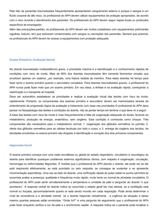 Pelo fato de pacientes traumatizados frequentemente apresentarem sangramento externo e porque o sangue é um
fluído corporal de alto risco, os profissional do APH devem utilizar equipamentos de proteção apropriados, de acordo
com o risco durante o atendimento dos pacientes. Os profissionais do APH devem seguir regras locais ou protocolos
específicos de empregador.
Além das precauções-padrão, os profissionais do APH devem ser muitos cuidadosos com equipamentos perfurantes
(agulhas, bisturis, etc) que estiverem contaminados com sangue ou secreções dos pacientes. Sempre que possível,
os profissionais do APH devem ter acesso a equipamentos com proteção adequada.
Exame Primário: Avaliação Inicial
No doente traumatizado multissistêmico grave, a prioridade máxima é a identificação e o conhecimento rápidos de
condições com risco de morte. Mais de 90% dos doentes traumatizados têm somente ferimentos simples que
envolvem apenas um sistema _por exemplo, uma fratura isolada de membro. Para estes doentes há tempo para
fazer tanto o exame primário quanto o secundário completos. Para doentes traumatizados graves, o profissional do
APH nunca pode fazer mais que um exame primário. Em vez disso, a ênfase é na avaliação rápida, começando a
reanimação e o transporte ao hospital.
Deve ser automático estabelecer as prioridades e realizar a avaliação inicial das lesões com risco de morte,
rapidamente. Portanto, os componentes dos exames primário e secundário devem ser memorizados através de
entendimento da progressão lógica da avaliação e tratamento com base nas prioridades O profissional do APH deve
pensar na fisiopatologia das lesões e condições do doente, não se perder tempo em lembrar o que deve vir a seguir.
A base das lesões com risco de morte é mais frequentemente a falta de oxigenação adequada do tecido, levando ao
metabolismo, produção de energia, anaeróbico, sem oxigênio. Esta condição é conhecida como choque. Três
componentes são necessários para o metabolismo normal: 1. oxigenação dos glóbulos vermelhos no pulmão; 2.
oferta dos glóbulos vermelhos para as células teciduais por todo o corpo; e 3. entrega de oxigênio aos tecidos. As
atividades envolvidas no exame primário são dirigidas à identificação e correção dos dois primeiros componentes.
Impressão Geral
O exame primário começa com uma visão simultânea ou global do estado respiratório, circulatório e neurológico do
doente para identificar quaisquer problemas externos significativos óbvios, com respeito à oxigenação, circulação,
hemorragia ou deformidades flagrantes. À medida que o profissional do APH aborda o doente, ele pode ver se ele
está respirando efetivamente, se está acordado ou sem resposta, se consegue se sustentar e se apresenta
movimentação espontânea. Uma vez ao lado do doente, uma verificação rápida do pulso radial no punho permitirá ao
socorrista avaliar a presença, qualidade e frequência muito rápido, muito lento ou normal da atividade circulatória. O
profissional do APH pode sentir simultaneamente a temperatura e umidade da pele e perguntar ao doente “o que
aconteceu”. A resposta verbal do doente indica ao socorrista o estado geral faz vias aéreas, se a ventilação está
normal ou forçada, aproximadamente quanto ar está sendo movido em cada respiração. Pode ainda determinar o
nível de consciência e a atividade mental se o doente responde verbalmente , a urgência da situação e talvez
mesmo quantas pessoas estão envolvidas. “Onde foi?” é uma pergunta de seguimento que o profissional do APH
pode fazer enquanto verifica a cor da pele e o enchimento capilar. A resposta indica se o paciente pode localizar a
 