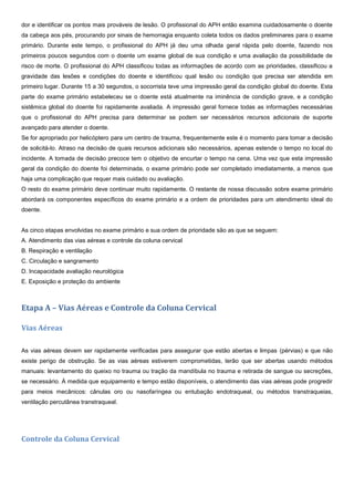 dor e identificar os pontos mais prováveis de lesão. O profissional do APH então examina cuidadosamente o doente
da cabeça aos pés, procurando por sinais de hemorragia enquanto coleta todos os dados preliminares para o exame
primário. Durante este tempo, o profissional do APH já deu uma olhada geral rápida pelo doente, fazendo nos
primeiros poucos segundos com o doente um exame global de sua condição e uma avaliação da possibilidade de
risco de morte. O profissional do APH classificou todas as informações de acordo com as prioridades, classificou a
gravidade das lesões e condições do doente e identificou qual lesão ou condição que precisa ser atendida em
primeiro lugar. Durante 15 a 30 segundos, o socorrista teve uma impressão geral da condição global do doente. Esta
parte do exame primário estabeleceu se o doente está atualmente na iminência de condição grave, e a condição
sistêmica global do doente foi rapidamente avaliada. A impressão geral fornece todas as informações necessárias
que o profissional do APH precisa para determinar se podem ser necessários recursos adicionais de suporte
avançado para atender o doente.
Se for apropriado por helicóptero para um centro de trauma, frequentemente este é o momento para tomar a decisão
de solicitá-lo. Atraso na decisão de quais recursos adicionais são necessários, apenas estende o tempo no local do
incidente. A tomada de decisão precoce tem o objetivo de encurtar o tempo na cena. Uma vez que esta impressão
geral da condição do doente foi determinada, o exame primário pode ser completado imediatamente, a menos que
haja uma complicação que requer mais cuidado ou avaliação.
O resto do exame primário deve continuar muito rapidamente. O restante de nossa discussão sobre exame primário
abordará os componentes específicos do exame primário e a ordem de prioridades para um atendimento ideal do
doente.
As cinco etapas envolvidas no exame primário e sua ordem de prioridade são as que se seguem:
A. Atendimento das vias aéreas e controle da coluna cervical
B. Respiração e ventilação
C. Circulação e sangramento
D. Incapacidade avaliação neurológica
E. Exposição e proteção do ambiente
Etapa A – Vias Aéreas e Controle da Coluna Cervical
Vias Aéreas
As vias aéreas devem ser rapidamente verificadas para assegurar que estão abertas e limpas (pérvias) e que não
existe perigo de obstrução. Se as vias aéreas estiverem comprometidas, terão que ser abertas usando métodos
manuais: levantamento do queixo no trauma ou tração da mandíbula no trauma e retirada de sangue ou secreções,
se necessário. À medida que equipamento e tempo estão disponíveis, o atendimento das vias aéreas pode progredir
para meios mecânicos: cânulas oro ou nasofaríngea ou entubação endotraqueal, ou métodos transtraqueias,
ventilação percutânea transtraqueal.
Controle da Coluna Cervical
 