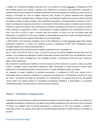 d. Rápida: Se a frequência ventilatória está entre 20 e 30 incursões por minuto taquipnéia, o profissional do APH
deve também observar com atenção o paciente. Deve determinar se o paciente está melhorando ou piorando. A
condição determinante da frequência ventilatória aumentada é acúmulo progressivo de dióxido de carbono (CO2) no
sangue ou diminuição do nível de oxigênio sanguíneo (O2). Quando um paciente apresenta uma frequência
ventilatória anormal, o assistente deve investigar o porquê. Uma frequência rápida indica que não há aporte suficiente
de oxigênio no tecido. A falta de oxigênio inicia metabolismo anaeróbico e consequentemente aumento no CO2. O
sistema de detecção do organismo reconhece o nível elevado de CO2 e alerta o sistema ventilatória para aumentar a
freqüência e exalar este excesso. Logo uma freqüência ventilatória aumentada pode indicar que o paciente necessita
melhor perfusão ou oxigenação ou ambos. A administração de oxigênio suplementar com concentração de 85% ou
maior uma FiO2 de 0,85 ou maior é indicada para este paciente, no mínimo até que seu estado geral seja
determinado. O profissional do APH deve suspeitar da capacidade do paciente em manter ventilação adequada e
deve permanecer alerta para qualquer deterioração na sua condição geral.
e. Muito Rápida: Uma frequência ventilatória acima de 30 ventilações por minuto taquipnéia grave indica hipóxia,
metabolismo anaeróbico, ou ambos com resultante acidose. O profissional do APH deve imediatamente iniciar
ventilação assistida com máscara facial associada a
um balão dotado de válvula unidirecional com oxigênio suplementar com concentração de
85% ou maior uma FiO2 de 0,85 ou maior. A busca de causa da frequência ventilatória elevada deve iniciar de
imediato. É um problema de oxigenação ou oferta inadequada de células sanguíneas? Uma vez identificada a causa,
o socorrista deve intervir imediatamente. Com ventilação anormal, o profissional do APH deve expor, observar e
palpar o tórax rapidamente.
Deve auscultar os pulmões para identificar murmúrio vesicular anormal, diminuído ou ausente. Lesões que podem
impedir a ventilação incluem pneumotórax hipertensivo, lesão raquimedular, ou lesão traumática cerebral. Essas
lesões devem ser identificadas durante o exame primário e o suporte ventilatório iniciado de imediato.
Na avaliação do estado ventilatório do paciente traumatizado, o profissional do APH deve abordar tanto a
profundidade quanto a frequência ventilatória. Um paciente pode respirar com uma freqüência normal de 16 vezes
por minuto, mas grande diminuição de profundidade. Em contraposição, um paciente pode ter uma profundidade
normal, porém com grande aumento ou diminuição da frequência ventilatória. A profundidade e a frequência
ventilatórias combinam sse para produzir o volume corrente do paciente
Etapa C – Circulação e Sangramento
A avaliação do comprometimento ou falência do sistema circulatório é a próxima etapa no cuidado com o paciente. A
oxigenação dos glóbulos vermelhos sem que sejam encaminhados às células do tecido não trazem nenhum benefício
ao doente. Na avaliação inicial do doente traumatizado, o profissional do APH deve identificar e controlar a
hemorragia externa. Em seguida, pode obter uma estimativa global adequada do débito cardíaco e do estado de
perfusão.
Controle da Hemorragia
 