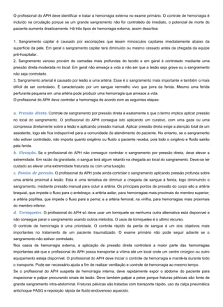 O profissional do APH deve identificar e tratar a hemorragia externa no exame primário. O controle de hemorragia é
incluído na circulação porque se um grande sangramento não for controlado de imediato, o potencial de morte do
paciente aumenta drasticamente. Há três tipos de hemorragia externa, assim descritos:
1. Sangramento capilar é causado por escoriações que lesam minúsculos capilares imediatamente abaixo da
superfície da pele. Em geral o sangramento capilar terá diminuído ou mesmo cessado antes da chegada da equipe
pré-hospitalar.
2. Sangramento venoso provém de camadas mais profundas do tecido e em geral é controlado mediante uma
pressão direta moderada no local. Em geral não ameaça a vida a não ser que a lesão seja grave ou o sangramento
não seja controlado.
3. Sangramento arterial é causado por lesão a uma artéria. Esse é o sangramento mais importante e também o mais
difícil de ser controlado. É caracterizado por um sangue vermelho vivo que jorra da ferida. Mesmo uma ferida
perfurante pequena em uma artéria pode produzir uma hemorragia que ameace a vida.
O profissional do APH deve controlar a hemorragia de acordo com as seguintes etapas:
a. Pressão direta. Controle de sangramento por pressão direta é exatamente o que o termo implica aplicar pressão
no local do sangramento. O profissional do APH consegue isto aplicando um curativo, com uma gaze ou uma
compressa diretamente sobre a lesão e aplicando pressão manual. Aplicar pressão direta exige a atenção total de um
assistente, logo ele fica indisponível para a comunidade do atendimento do paciente. No entanto, se o sangramento
não estiver controlado, não importa quanto oxigênio ou fluido o paciente receba, pois todo o oxigênio e fluido sairão
pela ferida.
b. Elevação. Se o profissional do APH não conseguir controlar o sangramento por pressão direta, deve elevar a
extremidade. Em razão da gravidade, o sangue terá algum retardo na chegada ao local do sangramento. Deve-se ter
cuidado ao elevar uma extremidade fraturada ou com uma luxação.
c. Pontos de pressão. O profissional do APH pode ainda controlar o sangramento aplicando pressão profunda sobre
uma artéria proximal à lesão. Esta é uma tentativa de diminuir a chegada de sangue à ferida, logo diminuindo o
sangramento, mediante pressão manual para ocluir a artéria. Os principais pontos de pressão do corpo são a artéria
braquial, que impede o fluxo para o antebraço; a artéria axilar, para hemorragias mais proximais do membro superior;
a artéria poplítea, que impede o fluxo para a perna; e a artéria femoral, na virilha, para hemorragias mais proximais
do membro inferior.
d. Torniquetes. O profissional do APH só deve usar um torniquete se nenhuma outra alternativa está disponível e
não consegue parar o sangramento usando outros métodos. O usos de torniquetes é o ultimo recurso.
O controle de hemorragia é uma prioridade. O controle rápido da perda de sangue é um dos objetivos mais
importantes no tratamento de um paciente traumatizado. O exame primário não pode seguir adiante se o
sangramento não estiver controlado.
Nos casos de hemorragia externa, a aplicação de pressão direta controlará a maior parte das hemorragias
importantes até que o profissional do APH possa transportar a vítima até um local onde um centro cirúrgico ou outro
equipamento esteja disponível. O profissional do APH deve iniciar o controle da hemorragia e mantê-la durante todo
o transporte. Pode ser necessário ajuda a fim de realizar ventilação e controle de hemorragia ao mesmo tempo.
Se o profissional do APH suspeita de hemorragia interna, deve rapidamente expor o abdome do paciente para
inspecionar e palpar procurando sinais de lesão. Deve também palpar a pelve porque fraturas pélvicas são fonte de
grande sangramento intra-abdominal. Fraturas pélvicas são tratadas com transporte rápido, uso da calça pneumática
antichoque PASG e reposição rápida de fluido endovenoso aquecido.
 