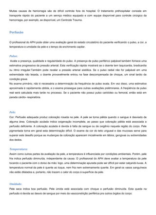 Muitas causas de hemorragia são de difícil controle fora do hospital. O tratamento préhospitalar consiste em
transporte rápido do paciente a um serviço médico equipado e com equipe disponível para controle cirúrgico da
hemorragia, por exemplo, se disponível, um Centrode Trauma.
Perfusão
O profissional do APH pode obter uma avaliação geral do estado circulatório do paciente verificando o pulso, a cor, a
temperatura e umidade da pele e o tempo de enchimento capilar.
Pulso:
Avalie a presença, qualidade e regularidade do pulso. A presença de pulso periférico palpável também fornece uma
estimativa progressiva da pressão arterial. Esta verificação rápida mostrará se o doente tem taquicardia, bradicardia
ou ritmo irregular.Também pode revelar a pressão arterial sistólica. Se o pulso radial não for palpável em uma
extremidade não lesada, o doente provavelmente entrou na fase descompensada de choque, um sinal tardio da
condição grave.
No exame primário, não é necessária a determinação da frequência de pulso exata. Em vez disso, uma estimativa
aproximada é rapidamente obtida, e o exame prossegue para outras avaliações preliminares. A freqüência de pulso
real será calculada mais tarde no processo. Se o paciente não possui pulso carotídeo ou femoral, então está em
parada cárdio- respiratória.
Pele:
Cor: Perfusão adequada produz coloração rosada na pele. A pele se torna pálida quando o sangue é desviado de
alguma área. Coloração azulada indica oxigenação incompleta, ao passo que coloração pálida está associada a
perfusão deficiente. A coloração azulada é devida à falta de sangue ou de oxigênio naquela região do corpo. Pele
pigmentada torna em geral esta determinação difícil. O exame da cor do leito ungueal e das mucosas serve para
superar este desafio porque as mudanças de coloração aparecem inicialmente em lábios, gengivas ou extremidades
dos dedos.
Temperatura:
Assim como outras partes da avaliação da pele, a temperatura é influenciada por condições ambientais. Porém, pele
fria indica perfusão diminuída, independente da causa. O profissional do APH deve avaliar a temperatura da pele
tocando o paciente com o dorso da mão; logo, uma determinação apurada pode ser difícil por estar calçando luvas. A
temperatura normal da pele é quente ao toque, nem fria nem extremamente quente. Em geral os vasos sanguíneos
não estão dilatados e, portanto, não trazem o calor do corpo à superfície da pele.
Umidade:
Pele seca indica boa perfusão. Pele úmida está associada com choque e perfusão diminuída. Esta queda na
perfusão é devida ao desvio de sangue por meio da vasoconstrição periférica pra outros órgãos do corpo.
 