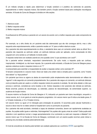 É um método simples e rápido para determinar a função cerebral e é preditivo da sobrevida do paciente,
especialmente e melhor resposta motora. Ela também prevê a função cerebral basal para avaliações neurológicas
seriadas. A Escala de Coma de Glasgow é dividida em três seções:
1. Abertura ocular
2. Melhor resposta verbal
3. Melhor resposta motora
O profissional do APH pontua o paciente em um escore de acordo com a melhor resposta para cada componente da
OVM.
Por exemplo, se o olho direito de um paciente está tão edemaciado que ele não consegue abri-lo, mas o olho
esquerdo abre espontaneamente, então o paciente recebe um “4” para a melhor abertura ocular.
Se o paciente não abre espontaneamente os olhos, o assistente deve usar um comando verbal: abra os olhos! Se o
paciente não responde ao estímulo verbal, um estímulo doloroso pode ser aplicado, como compressão do leito
ungueal com uma caneta ou um beliscão no tecido axilar.
A resposta verbal deve ser avaliada usando-se uma questão como “o que aconteceu com você?”.
Se o paciente estiver orientado, responderá coerentemente. De outro modo, a resposta pode ser confusa,
inapropriada, ininteligível, ou não haver reposta. Se o paciente está entubado, a Escala de Coma de Glasgow possui
apenas a abertura ocular e resposta motora e um “T”
é acrescentado para assimilar a incapacidade de avaliar a resposta verbal, como exemplo,‘8T’.
O terceiro componente é o escore motor. Deve ser dada uma ordem clara e simples para o paciente, como “mostre
dois dedos!” ou ‘faça positivo!”
Um paciente que torce ou agarra os dedos do examinador pode simplesmente estar demonstrando em reflexo de
“agarrar” e não seguindo um comando propositalmente. Se o paciente não segue um comando, um estímulo doloroso
como já descrito pode ser usado e a melhor resposta motora do paciente é anotada. Se ele tenta afastar a mão que
provoca o estímulo, considera-se como localiza a dor. Outras respostas à dor possíveis são retirada ao estímulo,
flexão anormal, postura de decorticação, ou extensão, postura de descerebração, da extremidade superior, ou
ausência de função motora.
O escore máximo na Escala de Coma de Glasgow é 15, indicando um paciente sem dano neurológico, enquanto o
menor escore, de 3, é em geral um sinal de péssimo prognóstico. Um escore menor que 8 indica uma lesão grave, 9
a 12 lesão moderada, e 13 a 15 lesão mínima.
Um escore menor ou igual a 8 é indicação para entubação do paciente. O socorrista pode calcular facilmente o
escore e deve incluí-lo no relato verbal no hospital bem como no prontuário do paciente.
Se o paciente não está acordado, orientado e capaz de obedecer comandos, devem ser rapidamente avaliadas as
pupilas. As pupilas estão iguais e redondas, fotorreagentes? As pupilas são iguais umas às outras? Cada pupila está
redonda e com aparência normal, e reage apropriadamente à luz contraindo ou está sem resposta e dilatada? Um
escore menor que 14 na Escala de Coma de Glasgow, combinado com um exame pupilar anormal, pode indicar a
presença de uma lesão cerebral potencialmente letal.
O nível de consciência do doente pode também ser avaliado aplicando-se o acrônimo AVDI, que significa:
 