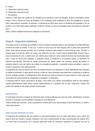 A – Alerta
V – Responde a estimulo verbal
D – Responde a estímulo de dor
I – Inconsciente
Embora o AVDI seja mais rápido de ser avaliado que a Escala de Coma de Glasgow, propicia informações menos
exatas. Como a Escala de Coma de Glasgow é uma avaliação-chave realizada no setor de emergência e durante
toda a permanência hospitalar do paciente, o profissional do APH deve usá-la no ambiente pré-hospitalar a fim de
propiciar uma informação basal importante. Embora a Escala de Coma de Glasgow seja mais difícil de memorizar
que o
AVDI, a prática repetida tornará essa avaliação crucial natural.
Etapa E – Exposição/Ambiente
Uma etapa inicial no processo de avaliação é tirar as roupas do paciente porque sua exposição é fundamental para
encontrar-se todas as lesões. O dito que “a parte do corpo que não está exposta será a parte mais gravemente
ferida” pode não ser sempre verdade, mas é verdade o bastante para justificar o exame total do corpo. Também, o
sangue pode se acumular dentro da roupa e ser absorvido por ela, e assim passar despercebido. Quando todo o
corpo do paciente foi visto, o doente deve ser coberto para conservar o calor corporal. Embora seja importante expor
todo o corpo da vítima para completar a avaliação correta, a hipotermia é um problema grave no tratamento do
paciente traumatizado. Somente as partes necessárias do doente devem ser expostas quando ele estiver no
ambiente externo. Uma vez dentro da unidade de emergência aquecida, o assistente poderá completar o exame e
recobrir o paciente o mais rápido possível.
A quantidade de roupa do doente que deve ser retirada durante uma avaliação irá variar dependendo das condições
ou lesões encontradas. A regra geral é remover o tanto de roupa necessário para determinar a presença ou ausência
de uma condição ou lesão. O profissional do APH não deve ter medo de remover a roupa e este for o único meio pelo
qual podem ser apropriadamente completados a avaliação e o tratamento.
O paciente pode ter vários mecanismos de lesão, como sofrer uma colisão automobilística após ter sido baleado.
Lesões potencialmente letais podem passar despercebidas se o paciente não for bem examinado. Lesões não
podem ser tratadas se não forem primeiro reconhecidas.
Reanimação
A reanimação descreve as etapas de tratamento para corrigir problemas com risco de morte, identificados no exame
primário. A avaliação no pré-hospitalar é baseada em uma filosofia de
“trate à medida que encontre”, onde o tratamento é iniciado assim que cada ameaça à vida é identificada, ou então o
mais cedo possível.
Intervenção limitada na cena
O tratamento dos problemas das vias aéreas é a mais alta prioridade. Se a via aérea está aberta, mas a vítima não
respira, deve ser iniciado o suporte ventilatório. Isto inclui a administração de altas concentrações de oxigênio 85%
ou maior assim que possível. Se o paciente apresenta sinais de sofrimento respiratório e pequena troca de ar
 