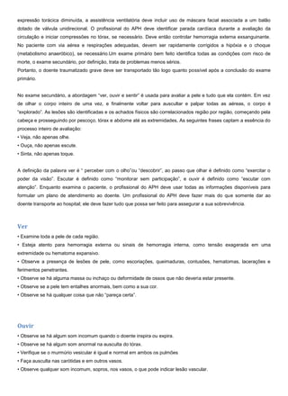 expressão torácica diminuída, a assistência ventilatória deve incluir uso de máscara facial associada a um balão
dotado de válvula unidirecional. O profissional do APH deve identificar parada cardíaca durante a avaliação da
circulação e iniciar compressões no tórax, se necessário. Deve então controlar hemorragia externa exsanguinante.
No paciente com via aérea e respirações adequadas, devem ser rapidamente corrigidos a hipóxia e o choque
(metabolismo anaeróbico), se necessário.Um exame primário bem feito identifica todas as condições com risco de
morte, o exame secundário, por definição, trata de problemas menos sérios.
Portanto, o doente traumatizado grave deve ser transportado tão logo quanto possível após a conclusão do exame
primário.
No exame secundário, a abordagem “ver, ouvir e sentir” é usada para avaliar a pele e tudo que ela contém. Em vez
de olhar o corpo inteiro de uma vez, e finalmente voltar para auscultar e palpar todas as aéreas, o corpo é
“explorado”. As lesões são identificadas e os achados físicos são correlacionados região por região, começando pela
cabeça e prosseguindo por pescoço, tórax e abdome até as extremidades, As seguintes frases captam a essência do
processo inteiro de avaliação:
• Veja, não apenas olhe.
• Ouça, não apenas escute.
• Sinta, não apenas toque.
A definição da palavra ver é “ perceber com o olho”ou “descobrir”, ao passo que olhar é definido como “exercitar o
poder da visão”. Escutar é definido como “monitorar sem participação”, e ouvir é definido como “escutar com
atenção”. Enquanto examina o paciente, o profissional do APH deve usar todas as informações disponíveis para
formular um plano de atendimento ao doente. Um profissional do APH deve fazer mais do que somente dar ao
doente transporte ao hospital; ele deve fazer tudo que possa ser feito para assegurar a sua sobrevivência.
Ver
• Examine toda a pele de cada região.
• Esteja atento para hemorragia externa ou sinais de hemorragia interna, como tensão exagerada em uma
extremidade ou hematoma expansivo.
• Observe a presença de lesões de pele, como escoriações, queimaduras, contusões, hematomas, lacerações e
ferimentos penetrantes.
• Observe se há alguma massa ou inchaço ou deformidade de ossos que não deveria estar presente.
• Observe se a pele tem entalhes anormais, bem como a sua cor.
• Observe se há qualquer coisa que não “pareça certa”.
Ouvir
• Observe se há algum som incomum quando o doente inspira ou expira.
• Observe se há algum som anormal na ausculta do tórax.
• Verifique se o murmúrio vesicular é igual e normal em ambos os pulmões
• Faça ausculta nas carótidas e em outros vasos.
• Observe qualquer som incomum, sopros, nos vasos, o que pode indicar lesão vascular.
 