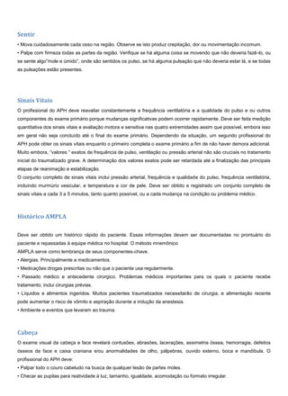 Sentir
• Mova cuidadosamente cada osso na região. Observe se isto produz crepitação, dor ou movimentação incomum.
• Palpe com firmeza todas as partes da região. Verifique se há alguma coisa se movendo que não deveria fazê-lo, ou
se sente algo”mole e úmido”, onde são sentidos os pulso, se há alguma pulsação que não deveria estar lá, e se todas
as pulsações estão presentes.
Sinais Vitais
O profissional do APH deve reavaliar constantemente a frequência ventilatória e a qualidade do pulso e ou outros
componentes do exame primário porque mudanças significativas podem ocorrer rapidamente. Deve ser feita medição
quantitativa dos sinais vitais e avaliação motora e sensitiva nas quatro extremidades assim que possível, embora isso
em geral não seja concluído até o final do exame primário. Dependendo da situação, um segundo profissional do
APH pode obter os sinais vitais enquanto o primeiro completa o exame primário a fim de não haver demora adicional.
Muito embora, “valores “ exatos de frequência de pulso, ventilação ou pressão arterial não são cruciais no tratamento
inicial do traumatizado grave. A determinação dos valores exatos pode ser retardada até a finalização das principais
etapas de reanimação e estabilização.
O conjunto completo de sinais vitais inclui pressão arterial, frequência e qualidade do pulso, frequência ventilatória,
incluindo murmúrio vesicular, e temperatura e cor de pele. Deve ser obtido e registrado um conjunto completo de
sinais vitais a cada 3 a 5 minutos, tanto quanto possível, ou a cada mudança na condição ou problema médico.
Histórico AMPLA
Deve ser obtido um histórico rápido do paciente. Essas informações devem ser documentadas no prontuário do
paciente e repassadas à equipe médica no hospital. O método mnemônico
AMPLA serve como lembrança de seus componentes-chave.
• Alergias. Principalmente a medicamentos.
• Medicações:drogas prescritas ou não que o paciente usa regularmente.
• Passado médico e antecedente cirúrgico. Problemas médicos importantes para os quais o paciente recebe
tratamento; inclui cirurgias prévias.
• Líquidos e alimentos ingeridos. Muitos pacientes traumatizados necessitarão de cirurgia, e alimentação recente
pode aumentar o risco de vômito e aspiração durante a indução da anestesia.
• Ambiente e eventos que levaram ao trauma.
Cabeça
O exame visual da cabeça e face revelará contusões, abrasões, lacerações, assimetria óssea, hemorragia, defeitos
ósseos da face e caixa craniana e/ou anormalidades de olho, pálpebras, ouvido externo, boca e mandíbula. O
profissional do APH deve:
• Palpar todo o couro cabeludo na busca de qualquer lesão de partes moles.
• Checar as pupilas para reatividade à luz, tamanho, igualdade, acomodação ou formato irregular.
 