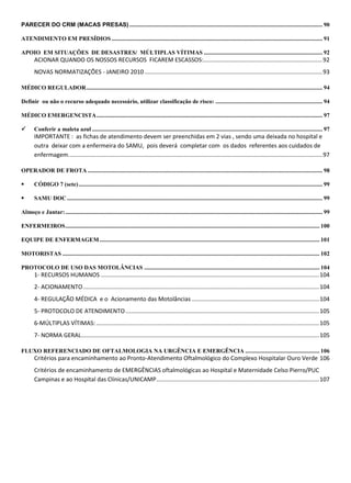 PARECER DO CRM (MACAS PRESAS).................................................................................................................................. 90
ATENDIMENTO EM PRESÍDIOS.............................................................................................................................................. 91
APOIO EM SITUAÇÕES DE DESASTRES/ MÚLTIPLAS VÍTIMAS ................................................................................ 92
ACIONAR QUANDO OS NOSSOS RECURSOS FICAREM ESCASSOS:.........................................................................92
NOVAS NORMATIZAÇÕES - JANEIRO 2010 .............................................................................................................93
MÉDICO REGULADOR............................................................................................................................................................... 94
Definir ou não o recurso adequado necessário, utilizar classificação de risco: ........................................................................ 94
MÉDICO EMERGENCISTA........................................................................................................................................................ 97
 Conferir a maleta azul ........................................................................................................................................................... 97
IMPORTANTE : as fichas de atendimento devem ser preenchidas em 2 vias , sendo uma deixada no hospital e
outra deixar com a enfermeira do SAMU, pois deverá completar com os dados referentes aos cuidados de
enfermagem............................................................................................................................................................97
OPERADOR DE FROTA .............................................................................................................................................................. 98
 CÓDIGO 7 (sete).................................................................................................................................................................... 99
 SAMU DOC............................................................................................................................................................................ 99
Almoço e Jantar:............................................................................................................................................................................. 99
ENFERMEIROS........................................................................................................................................................................... 100
EQUIPE DE ENFERMAGEM.................................................................................................................................................... 101
MOTORISTAS ............................................................................................................................................................................. 102
PROTOCOLO DE USO DAS MOTOLÂNCIAS ...................................................................................................................... 104
1- RECURSOS HUMANOS ......................................................................................................................................104
2- ACIONAMENTO.................................................................................................................................................104
4- REGULAÇÃO MÉDICA e o Acionamento das Motolâncias ..............................................................................104
5- PROTOCOLO DE ATENDIMENTO.......................................................................................................................105
6-MÚLTIPLAS VÍTIMAS:.........................................................................................................................................105
7- NORMA GERAL..................................................................................................................................................105
FLUXO REFERENCIADO DE OFTALMOLOGIA NA URGÊNCIA E EMERGÊNCIA .................................................. 106
Critérios para encaminhamento ao Pronto-Atendimento Oftalmológico do Complexo Hospitalar Ouro Verde 106
Critérios de encaminhamento de EMERGÊNCIAS oftalmológicas ao Hospital e Maternidade Celso Pierro/PUC
Campinas e ao Hospital das Clínicas/UNICAMP....................................................................................................107
 