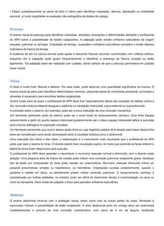 • Palpar cuidadosamente os ossos da face e crânio para identificar crepitação, desvios, depressão ou mobilidade
anormal _é muito importante na avaliação não-radiográfica de lesões da cabeça.
Pescoço
O exame visual do pescoço para identificar contusões, abrasões, lacerações e deformidades alertarão o profissional
do APH sobre a possibilidade de lesões subjacentes. A palpação pode revelar enfisema subcutâneo de origem
traqueal, pulmonar ou laríngea. Crepitação da laringe, rouquidão e enfisema subcutâneo compõem a tríade clássica
indicadora de fratura da laringe.
A ausência de dor na coluna cervical pode ajudar a descartar fraturas cervicais •combinados com critérios estritos,
enquanto dor à palpação pode ajudar frequentemente a identificar a presença de fratura, luxação ou lesão
ligamentar. Tal palpação deve ser realizada com cuidado, tendo certeza de que o pescoço permanece em posição
linear neutra.
Tórax
O tórax é muito forte, flexível e elástico. Por esta razão, pode absorver uma quantidade significativa de trauma. O
exame visual de perto para identificar deformidades menores, pequenas áreas de movimento paradoxal, contusões e
abrasões é necessário para encontrar lesões subjacentes.
Outros sinais para os quais o profissional do APH deve ficar especialmente atento são posições de defesa contra a
dor, excursão torácica bilateral desigual e saliência ou retratação intercostal, supra-esternal ou supraclavicular.
A contusão sobre o esterno, por exemplo, pode ser a única indicação de uma contusão miocárdica.
Um ferimento perfurante perto do esterno pode ser o sinal inicial do tamponamento cardíaco. Uma linha traçada
anteriormente a partir do quarto especo intercostal posteriormente até o oitavo espaço intercostal define a excursão
para cima do diafragma na expiração completa.
Um ferimento penetrante que ocorre abaixo desta linha ou cuja trajetória poderia tê-lo levado para baixo dessa linha
deve ser considerado como tendo atravessado tanto a cavidade torácica como a abdominal.
Uma execução dos olhos e das mãos, o estetoscópio é o instrumento mais importante que o profissional do APH
pode usar para o exame do tórax. O doente estará mais na posição supina, de modo que somente as faces anterior e
lateral do tórax ficam disponíveis para ausculta.
O profissional do APH deve aprender a reconhecer o murmúrio vesicular normal e diminuído, com o doente nesta
posição. Uma pequena área de fratura de costela pode indicar uma contusão pulmonar subjacente grave. Qualquer
tipo de lesão por compressão do tórax pode resultar em pneumotórax. Murmúrio vesicular diminuído indica um
possível pneumotórax simples ou hipertensivo, ou hemotórax. Crepitações ouvidas posteriormente, quando o
paciente é rodado em bloco, ou lateralmente podem indicar contusão pulmonar. O tamponamento cardíaco é
caracterizado por bulhas abafadas; no entanto, pode ser difícil de determinar devido à movimentação na cena ou
ruído do transporte. Deve ainda ser palpado o tórax para perceber enfisema subcutâneo.
Abdome
O exame abdominal inicia-se com a avaliação visual, assim como com as outras partes do corpo. Abrasões e
equimoses indicam a possibilidade de lesão subjacente. A área abdominal perto do umbigo deve ser examinada
cuidadosamente à procura de uma contusão característica, com cerca de 4 cm de largura, localizada
 