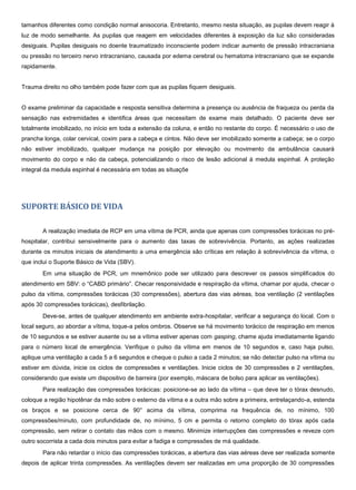 tamanhos diferentes como condição normal anisocoria. Entretanto, mesmo nesta situação, as pupilas devem reagir à
luz de modo semelhante. As pupilas que reagem em velocidades diferentes à exposição da luz são consideradas
desiguais. Pupilas desiguais no doente traumatizado inconsciente podem indicar aumento de pressão intracraniana
ou pressão no terceiro nervo intracraniano, causada por edema cerebral ou hematoma intracraniano que se expande
rapidamente.
Trauma direito no olho também pode fazer com que as pupilas fiquem desiguais.
O exame preliminar da capacidade e resposta sensitiva determina a presença ou ausência de fraqueza ou perda da
sensação nas extremidades e identifica áreas que necessitam de exame mais detalhado. O paciente deve ser
totalmente imobilizado, no início em toda a extensão da coluna, e então no restante do corpo. É necessário o uso de
prancha longa, colar cervical, coxim para a cabeça e cintos. Não deve ser imobilizado somente a cabeça; se o corpo
não estiver imobilizado, qualquer mudança na posição por elevação ou movimento da ambulância causará
movimento do corpo e não da cabeça, potencializando o risco de lesão adicional à medula espinhal. A proteção
integral da medula espinhal é necessária em todas as situaçõe
SUPORTE BÁSICO DE VIDA
A realização imediata de RCP em uma vítima de PCR, ainda que apenas com compressões torácicas no pré-
hospitalar, contribui sensivelmente para o aumento das taxas de sobrevivência. Portanto, as ações realizadas
durante os minutos iniciais de atendimento a uma emergência são críticas em relação à sobrevivência da vítima, o
que inclui o Suporte Básico de Vida (SBV).
Em uma situação de PCR, um mnemônico pode ser utilizado para descrever os passos simplificados do
atendimento em SBV: o “CABD primário”. Checar responsividade e respiração da vítima, chamar por ajuda, checar o
pulso da vítima, compressões torácicas (30 compressões), abertura das vias aéreas, boa ventilação (2 ventilações
após 30 compressões torácicas), desfibrilação.
Deve-se, antes de qualquer atendimento em ambiente extra-hospitalar, verificar a segurança do local. Com o
local seguro, ao abordar a vítima, toque-a pelos ombros. Observe se há movimento torácico de respiração em menos
de 10 segundos e se estiver ausente ou se a vítima estiver apenas com gasping, chame ajuda imediatamente ligando
para o número local de emergência. Verifique o pulso da vítima em menos de 10 segundos e, caso haja pulso,
aplique uma ventilação a cada 5 a 6 segundos e cheque o pulso a cada 2 minutos; se não detectar pulso na vítima ou
estiver em dúvida, inicie os ciclos de compressões e ventilações. Inicie ciclos de 30 compressões e 2 ventilações,
considerando que existe um dispositivo de barreira (por exemplo, máscara de bolso para aplicar as ventilações).
Para realização das compressões torácicas: posicione-se ao lado da vítima – que deve ter o tórax desnudo,
coloque a região hipotênar da mão sobre o esterno da vítima e a outra mão sobre a primeira, entrelaçando-a, estenda
os braços e se posicione cerca de 90° acima da vítima, comprima na frequência de, no mínimo, 100
compressões/minuto, com profundidade de, no mínimo, 5 cm e permita o retorno completo do tórax após cada
compressão, sem retirar o contato das mãos com o mesmo. Minimize interrupções das compressões e reveze com
outro socorrista a cada dois minutos para evitar a fadiga e compressões de má qualidade.
Para não retardar o início das compressões torácicas, a abertura das vias aéreas deve ser realizada somente
depois de aplicar trinta compressões. As ventilações devem ser realizadas em uma proporção de 30 compressões
 