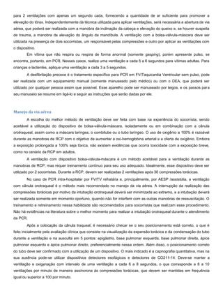 para 2 ventilações com apenas um segundo cada, fornecendo a quantidade de ar suficiente para promover a
elevação do tórax. Independentemente da técnica utilizada para aplicar ventilações, será necessária a abertura de via
aérea, que poderá ser realizada com a manobra da inclinação da cabeça e elevação do queixo e, se houver suspeita
de trauma, a manobra de elevação do ângulo da mandíbula. A ventilação com a bolsa-válvula-máscara deve ser
utilizada na presença de dois socorristas, um responsável pelas compressões e outro por aplicar as ventilações com
o dispositivo.
Em vítima que não respira ou respira de forma anormal (somente gasping), porém apresente pulso, se
encontra, portanto, em PCR. Nesses casos, realize uma ventilação a cada 5 a 6 segundos para vítimas adultas. Para
crianças e lactentes, aplique uma ventilação a cada 3 a 5 segundos.
A desfibrilação precoce é o tratamento específico para PCR em FV/Taquicardia Ventricular sem pulso, pode
ser realizada com um equipamento manual (somente manuseado pelo médico) ou com o DEA, que poderá ser
utilizado por qualquer pessoa assim que possível. Esse aparelho pode ser manuseado por leigos, e os passos para
seu manuseio se resume em ligá-lo e seguir as instruções que serão dadas por ele.
Manejo da via aérea
A escolha do melhor método de ventilação deve ser feita com base na experiência do socorrista, sendo
aceitável a utilização do dispositivo de bolsa-válvula-máscara, isoladamente ou em combinação com a cânula
orotraqueal, assim como a máscara laríngea, o combitube ou o tubo laríngeo. O uso de oxigênio a 100% é razoável
durante as manobras de RCP com o objetivo de aumentar a oxi-hemoglobina arterial e a oferta de oxigênio. Embora
a exposição prolongada a 100% seja tóxica, não existem evidências que ocorra toxicidade com a exposição breve,
como no cenário da RCP em adultos.
A ventilação com dispositivo bolsa-válvula-máscara é um método aceitável para a ventilação durante as
manobras de RCP, mas requer treinamento contínuo para seu uso adequado. Idealmente, esse dispositivo deve ser
utilizado por 2 socorristas. Durante a RCP, devem ser realizadas 2 ventilações após 30 compressões torácicas.
No caso de PCR intra-hospitalar por FV/TV refratária e, principalmente, por AESP /assistolia, a ventilação
com cânula orotraqueal é o método mais recomendado no manejo da via aérea. A interrupção da realização das
compressões torácicas por motivo da intubação orotraqueal deverá ser minimizada ao extremo, e a intubação deverá
ser realizada somente em momento oportuno, quando não for interferir com as outras manobras de ressuscitação. O
treinamento e retreinamento nessa habilidade são recomendados para socorristas que realizam esse procedimento.
Não há evidências na literatura sobre o melhor momento para realizar a intubação orotraqueal durante o atendimento
da PCR.
Após a colocação da cânula traqueal, é necessário checar se o seu posicionamento está correto, o que é
feito inicialmente pela avaliação clínica que consiste na visualização da expansão torácica e da condensação do tubo
durante a ventilação e na ausculta em 5 pontos: epigástrio, base pulmonar esquerda, base pulmonar direita, ápice
pulmonar esquerdo e ápice pulmonar direito, preferencialmente nessa ordem. Além disso, o posicionamento correto
do tubo deve ser confirmado com a utilização de um dispositivo. O mais indicado é a capnografia quantitativa, mas na
sua ausência pode-se utilizar dispositivos detectores esofágicos e detectores de CO211-14. Deve-se manter a
ventilação e oxigenação com intervalo de uma ventilação a cada 6 a 8 segundos, o que corresponde a 8 a 10
ventilações por minuto de maneira assíncrona às compressões torácicas, que devem ser mantidas em frequência
igual ou superior a 100 por minuto.
 
