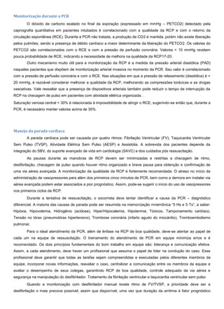 Monitorização durante a PCR
O dióxido de carbono exalado no final da expiração (expressado em mmHg – PETCO2) detectado pela
capnografia quantitativa em pacientes intubados é correlacionado com a qualidade da RCP e com o retorno da
circulação espontânea (RCE). Durante a PCR não tratada, a produção de CO2 é mantida, porém não existe liberação
pelos pulmões, sendo a presença de débito cardíaco a maior determinante da liberação do PETCO2. Os valores do
PETCO2 são correlacionados com o RCE e com a pressão de perfusão coronária. Valores < 10 mmHg revelam
pouca probabilidade de RCE, indicando a necessidade de melhora na qualidade da RCP17-20.
Outro mecanismo muito útil para a monitorização da RCP é a medida da pressão arterial diastólica (PAD)
naqueles pacientes que dispõem de monitorização arterial invasiva no momento da PCR. Seu valor é correlacionado
com a pressão de perfusão coronária e com o RCE. Nas situações em que a pressão de relaxamento (diastólica) é <
20 mmHg, é razoável considerar melhorar a qualidade da RCP, melhorando as compressões torácicas e as drogas
vasoativas. Vale ressaltar que a presença de dispositivos arteriais também pode reduzir o tempo de interrupção da
RCP na checagem de pulso em pacientes com atividade elétrica organizada. .
Saturação venosa central < 30% é relacionada à impossibilidade de atingir o RCE; sugerindo-se então que, durante a
PCR, é necessário manter valores acima de 30%.
Manejo da parada cardíaca
A parada cardíaca pode ser causada por quatro ritmos: Fibrilação Ventricular (FV), Taquicardia Ventricular
Sem Pulso (TVSP), Atividade Elétrica Sem Pulso (AESP) e Assistolia. A sobrevida dos pacientes depende da
integração do SBV, do suporte avançado de vida em cardiologia (SAVC) e dos cuidados pós ressuscitação.
As pausas durante as manobras de RCP devem ser minimizadas e restritas a checagem de ritmo,
desfibrilação, checagem de pulso quando houver ritmo organizado e breve pausa para obtenção e confirmação de
uma via aérea avançada. A monitorização da qualidade da RCP é fortemente recomendada. O atraso no início da
administração de vasopressores para além dos primeiros cinco minutos de PCR, bem como a demora em instalar via
aérea avançada podem estar associados a pior prognóstico. Assim, pode-se sugerir o início do uso de vasopressores
nos primeiros ciclos de RCP.
Durante a tentativa de ressuscitação, o socorrista deve tentar identificar a causa da PCR – diagnóstico
diferencial. A maioria das causas de parada pode ser resumida na memorização mnemônica “5 Hs e 5 Ts”, a saber:
Hipóxia, Hipovolemia, Hidrogênio (acidose), Hiper/Hipocalemia, Hipotermia; Tóxicos, Tamponamento cardíaco,
Tensão no tórax (pneumotórax hipertensivo), Trombose coronária (infarto agudo do miocárdio), Tromboembolismo
pulmonar.
Para o ideal atendimento da PCR, além de ênfase na RCP de boa qualidade, deve-se atentar ao papel de
cada um na equipe de ressuscitação. O treinamento do atendimento de PCR em equipe minimiza erros e é
recomendado. Os dois princípios fundamentais do bom trabalho em equipe são: liderança e comunicação efetiva.
Assim, a cada atendimento, deve haver um profissional que assuma o papel de líder na condução do caso. Esse
profissional deve garantir que todas as tarefas sejam compreendidas e executadas pelos diferentes membros da
equipe, incorporar novas informações, reavaliar o caso, centralizar a comunicação entre os membros da equipe e
avaliar o desempenho de seus colegas, garantindo RCP de boa qualidade, controle adequado da via aérea e
segurança na manipulação do desfibrilador. Tratamento da fibrilação ventricular e taquicardia ventricular sem pulso
Quando a monitorização com desfibrilador manual revela ritmo de FV/TVSP, a prioridade deve ser a
desfibrilação o mais precoce possível, assim que disponível, uma vez que duração da arritmia é fator prognóstico
 