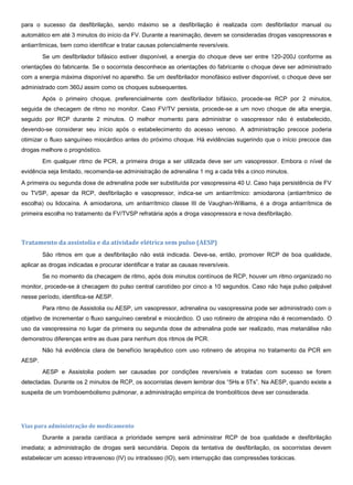 para o sucesso da desfibrilação, sendo máximo se a desfibrilação é realizada com desfibrilador manual ou
automático em até 3 minutos do início da FV. Durante a reanimação, devem se consideradas drogas vasopressoras e
antiarrítmicas, bem como identificar e tratar causas potencialmente reversíveis.
Se um desfibrilador bifásico estiver disponível, a energia do choque deve ser entre 120-200J conforme as
orientações do fabricante. Se o socorrista desconhece as orientações do fabricante o choque deve ser administrado
com a energia máxima disponível no aparelho. Se um desfibrilador monofásico estiver disponível, o choque deve ser
administrado com 360J assim como os choques subsequentes.
Após o primeiro choque, preferencialmente com desfibrilador bifásico, procede-se RCP por 2 minutos,
seguida de checagem de ritmo no monitor. Caso FV/TV persista, procede-se a um novo choque de alta energia,
seguido por RCP durante 2 minutos. O melhor momento para administrar o vasopressor não é estabelecido,
devendo-se considerar seu início após o estabelecimento do acesso venoso. A administração precoce poderia
otimizar o fluxo sanguíneo miocárdico antes do próximo choque. Há evidências sugerindo que o início precoce das
drogas melhore o prognóstico.
Em qualquer ritmo de PCR, a primeira droga a ser utilizada deve ser um vasopressor. Embora o nível de
evidência seja limitado, recomenda-se administração de adrenalina 1 mg a cada três a cinco minutos.
A primeira ou segunda dose de adrenalina pode ser substituída por vasopressina 40 U. Caso haja persistência de FV
ou TVSP, apesar da RCP, desfibrilação e vasopressor, indica-se um antiarrítmico: amiodarona (antiarrítmico de
escolha) ou lidocaína. A amiodarona, um antiarrítmico classe III de Vaughan-Williams, é a droga antiarrítmica de
primeira escolha no tratamento da FV/TVSP refratária após a droga vasopressora e nova desfibrilação.
Tratamento da assistolia e da atividade elétrica sem pulso (AESP)
São ritmos em que a desfibrilação não está indicada. Deve-se, então, promover RCP de boa qualidade,
aplicar as drogas indicadas e procurar identificar e tratar as causas reversíveis.
Se no momento da checagem de ritmo, após dois minutos contínuos de RCP, houver um ritmo organizado no
monitor, procede-se à checagem do pulso central carotídeo por cinco a 10 segundos. Caso não haja pulso palpável
nesse período, identifica-se AESP.
Para ritmo de Assistolia ou AESP, um vasopressor, adrenalina ou vasopressina pode ser administrado com o
objetivo de incrementar o fluxo sanguíneo cerebral e miocárdico. O uso rotineiro de atropina não é recomendado. O
uso da vasopressina no lugar da primeira ou segunda dose de adrenalina pode ser realizado, mas metanálise não
demonstrou diferenças entre as duas para nenhum dos ritmos de PCR.
Não há evidência clara de benefício terapêutico com uso rotineiro de atropina no tratamento da PCR em
AESP.
AESP e Assistolia podem ser causadas por condições reversíveis e tratadas com sucesso se forem
detectadas. Durante os 2 minutos de RCP, os socorristas devem lembrar dos “5Hs e 5Ts”. Na AESP, quando existe a
suspeita de um tromboembolismo pulmonar, a administração empírica de trombolíticos deve ser considerada.
Vias para administração de medicamento
Durante a parada cardíaca a prioridade sempre será administrar RCP de boa qualidade e desfibrilação
imediata; a administração de drogas será secundária. Depois da tentativa de desfibrilação, os socorristas devem
estabelecer um acesso intravenoso (IV) ou intraósseo (IO), sem interrupção das compressões torácicas.
 