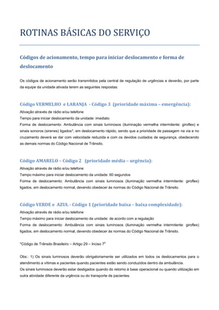 ROTINAS BASICAS DO SERVIÇO
Códigos de acionamento, tempo para iniciar deslocamento e forma de
deslocamento
Os códigos de acionamento serão transmitidos pela central de regulação de urgências e deverão, por parte
da equipe da unidade ativada terem as seguintes respostas:
Código VERMELHO e LARANJA - Código 3 (prioridade máxima – emergência):
Ativação através de rádio e/ou telefone
Tempo para iniciar deslocamento da unidade: imediato
Forma de deslocamento: Ambulância com sinais luminosos (iluminação vermelha intermitente: giroflex) e
sinais sonoros (sirenes) ligados*, em deslocamento rápido, sendo que a prioridade de passagem na via e no
cruzamento deverá se dar com velocidade reduzida e com os devidos cuidados de segurança, obedecendo
as demais normas do Código Nacional de Trânsito.
Código AMARELO – Código 2 (prioridade média – urgência):
Ativação através de rádio e/ou telefone
Tempo máximo para iniciar deslocamento da unidade: 60 segundos
Forma de deslocamento: Ambulância com sinais luminosos (iluminação vermelha intermitente: giroflex)
ligados, em deslocamento normal, devendo obedecer às normas do Código Nacional de Trânsito.
Código VERDE e AZUL - Código 1 (prioridade baixa – baixa complexidade):
Ativação através de rádio e/ou telefone
Tempo máximo para iniciar deslocamento da unidade: de acordo com a regulação
Forma de deslocamento: Ambulância com sinais luminosos (iluminação vermelha intermitente: giroflex)
ligados, em deslocamento normal, devendo obedecer às normas do Código Nacional de Trânsito.
*Código de Trânsito Brasileiro – Artigo 29 – Inciso 7
o
Obs.: 1) Os sinais luminosos deverão obrigatoriamente ser utilizados em todos os deslocamentos para o
atendimento a vítimas e pacientes quando pacientes estão sendo conduzidos dentro da ambulância.
Os sinais luminosos deverão estar desligados quando do retorno à base operacional ou quando utilização em
outra atividade diferente da urgência ou do transporte de pacientes.
 