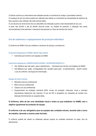 2) Sirene contínua ou intermitente será utilizada quando a ocorrência for código 3 (prioridade máxima).
A mudança de tom de sirene poderá ser utilizada para alertar os condutores da necessidade de abertura de
fluxo quando o tipo utilizado não está surtindo efeito.
O uso abusivo do sinal sonoro leva ao descrédito da instituição quanto a real necessidade de seu uso.
A partir das 22:00h e até às 06:00h deve-se evitar, na medida do possível, a utilização dos sinais
sonoros(sirenes) visto perturbar o descanso das pessoas e o fluxo de veículos ser menor.
Uso de uniformes e equipamentos de proteção individual
O Uniforme do SAMU é de uso cotidiano e exclusivo do serviço e consiste em:
Central de Regulação (TARM e Rádio-Operador):
 Camiseta azul marinho com logotipo do SAMU
Central de Regulação ( MÉDICO REGULADOR / INTERVENCIONISTA ) :
 Aos Médicos que não saem para o atendimento - Camiseta azul marinho com logotipo do SAMU
 Aos Médicos que estão na Regulação mas também saem para os atendimentos , devem manter
o uso do uniforme da Equipe de intervenção .
Equipe de Intervenção:
 Macacão (dois por profissional)
 Bota (uma por profissional)
 Casaco (um por profissional)
 Equipamentos de proteção individual (EPI): óculos de proteção, máscaras, luvas e aventais
descartáveis (disponível nas viaturas). O uso de EPI é obrigatório em situações de contato com
doenças transmissíveis ou suspeita delas.
O Uniforme, além de dar uma identidade visual a todos os que trabalham no SAMU, tem o
objetivo igualmente de proteção da equipe.
O uniforme é de uso obrigatório para as equipes das unidades móveis, durante todo o turno
de trabalho, devendo o mesmo estar fechado.
O uniforme poderá ser aberto ou rebaixado apenas quando as unidades estiverem na base, fora do
atendimento.
 