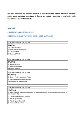 Não será permitido, em nenhuma situação, o uso de calçados abertos, sandálias, chinelos
assim como calçados esportivos. ( Exceto em casos especiais , autorizados pela
Coordenação ou chefia imediata)
ANEXOS
CONTEÚDO DAS AMBULÂNCIAS
MEDICAÇÕES DAS VIATURAS DE SUPORTE AVANÇADO
VIATURA SUPORTE AVANÇADO
GAVETA 1
03 Óculos cirurgicos
03 Pares máscaras cirurgicas
06 Máscaras N95
15 Cartões CRAMP
VIATURA SUPORTE AVANÇADO
GAVETA 2
02 Mantas térmicas
01 Rolo de fita zebrada
2 Aventais plásticos
VIATURA SUPORTE AVANÇADO
ARMÁRIO 1
01 Cabo + Pá de marcapasso Philips
01 Carregador de oxímetro com cabo
Equipamento de Telemedicina
VIATURA SUPORTE AVANÇADO
ARMÁRIO 2
01 Jogo inalatório (04 inaladores adulto, 02 inaladores infantil, 01 umidificador completo e 03
chicotes para O²)
01 Circuito para respirador (adulto)
05 Pcts de gaze estéril
05 Pcts de gaze não estéril
01 Ambu adulto completo
 