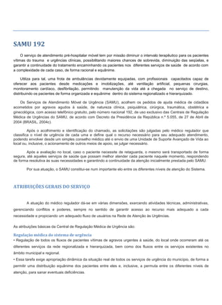 SAMU 192
O serviço de atendimento pré-hospitalar móvel tem por missão diminuir o intervalo terapêutico para os pacientes
vítimas do trauma e urgências clínicas, possibilitando maiores chances de sobrevida, diminuição das seqüelas, e
garantir a continuidade do tratamento encaminhando os pacientes nos diferentes serviços de saúde de acordo com
a complexidade de cada caso, de forma racional e equânime.
Utiliza para tal, uma frota de ambulâncias devidamente equipadas, com profissionais capacitados capaz de
oferecer aos pacientes desde medicações e imobilizações, até ventilação artificial, pequenas cirurgias,
monitoramento cardíaco, desfibrilação, permitindo manutenção da vida até a chegada no serviço de destino,
distribuindo os pacientes de forma organizada e equânime dentro do sistema regionalizado e hierarquizado.
Os Serviços de Atendimento Móvel de Urgência (SAMU), acolhem os pedidos de ajuda médica de cidadãos
acometidos por agravos agudos à saúde, de natureza clínica, psiquiátrica, cirúrgica, traumática, obstétrica e
ginecológica, com acesso telefônico gratuito, pelo número nacional 192, de uso exclusivo das Centrais de Regulação
Médica de Urgências do SAMU, de acordo com Decreto da Presidência da República n.º 5.055, de 27 de Abril de
2004 (BRASIL, 2004c).
Após o acolhimento e identificação do chamado, as solicitações são julgadas pelo médico regulador que
classifica o nível de urgência de cada uma e define qual o recurso necessário para seu adequado atendimento,
podendo envolver desde um simples conselho médico até o envio de uma Unidade de Suporte Avançado de Vida ao
local ou, inclusive, o acionamento de outros meios de apoio, se julgar necessário.
Após a avaliação no local, caso o paciente necessite de retaguarda, o mesmo será transportado de forma
segura, até aqueles serviços de saúde que possam melhor atender cada paciente naquele momento, respondendo
de forma resolutiva às suas necessidades e garantindo a continuidade da atenção inicialmente prestada pelo SAMU.
Por sua atuação, o SAMU constitui-se num importante elo entre os diferentes níveis de atenção do Sistema.
ATRIBUIÇÕES GERAIS DO SERVIÇO
A atuação do médico regulador dá-se em várias dimensões, exercendo atividades técnicas, administrativas,
gerenciando conflitos e poderes, sempre no sentido de garantir acesso ao recurso mais adequado a cada
necessidade e propiciando um adequado fluxo de usuários na Rede de Atenção às Urgências.
As atribuições básicas da Central de Regulação Médica de Urgência são:
Regulação médica do sistema de urgência
• Regulação de todos os fluxos de pacientes vítimas de agravos urgentes à saúde, do local onde ocorreram até os
diferentes serviços da rede regionalizada e hierarquizada, bem como dos fluxos entre os serviços existentes no
âmbito municipal e regional.
• Essa tarefa exige apropriação dinâmica da situação real de todos os serviços de urgência do município, de forma a
permitir uma distribuição equânime dos pacientes entre eles e, inclusive, a permuta entre os diferentes níveis de
atenção, para sanar eventuais deficiências.
 