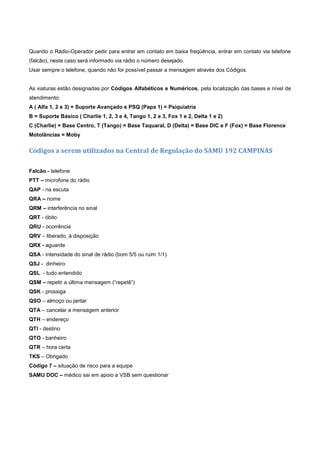 Quando o Rádio-Operador pedir para entrar em contato em baixa freqüência, entrar em contato via telefone
(falcão), neste caso será informado via rádio o número desejado.
Usar sempre o telefone, quando não for possível passar a mensagem através dos Códigos.
As viaturas estão designadas por Códigos Alfabéticos e Numéricos, pela localização das bases e nível de
atendimento:
A ( Alfa 1, 2 e 3) = Suporte Avançado e PSQ (Papa 1) = Psiquiatria
B = Suporte Básico ( Charlie 1, 2, 3 e 4, Tango 1, 2 e 3, Fox 1 e 2, Delta 1 e 2)
C (Charlie) = Base Centro, T (Tango) = Base Taquaral, D (Delta) = Base DIC e F (Fox) = Base Florence
Motolâncias = Moby
Códigos a serem utilizados na Central de Regulação do SAMU 192 CAMPINAS
Falcão - telefone
PTT – microfone do rádio
QAP - na escuta
QRA – nome
QRM – interferência no sinal
QRT - óbito
QRU - ocorrência
QRV – liberado, à disposição
QRX - aguarde
QSA - intensidade do sinal de rádio (bom 5/5 ou ruim 1/1)
QSJ - dinheiro
QSL - tudo entendido
QSM – repetir a última mensagem (“repetê”)
QSK - prossiga
QSO – almoço ou jantar
QTA – cancelar a mensagem anterior
QTH – endereço
QTI - destino
QTO - banheiro
QTR – hora certa
TKS – Obrigado
Código 7 – situação de risco para a equipe
SAMU DOC – médico sai em apoio a VSB sem questionar
 