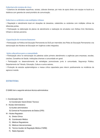 Cobertura de eventos de risco
• Cobertura de atividades esportivas, sociais, culturais diversas, por meio de apoio direto com equipe no local ou a
distância com garantia de canal prioritário de comunicação.
Cobertura a acidentes com múltiplas vítimas
• Regulação e atendimento local em situações de desastres, catástrofes ou acidentes com múltiplas vítimas de
diferentes portes;
• Participação na elaboração de planos de atendimento e realização de simulados com Defesa Civil, Bombeiros,
Infraero e demais parceiros.
Capacitação de recursos humanos
• Participação na Política de Educação Permanente do SUS por intermédio dos Pólos de Educação Permanente e da
estruturação dos Núcleos de Educação em Urgência a eles integrados.
Ações educativas para a comunidade
• Participação ativa na estruturação de palestras sobre primeiro atendimento a urgências para empresas, escolas,
creches, Conselhos de Saúde, instituições diversas e comunidade em geral;
• Participação no desenvolvimento de estratégias promocionais junto à comunidade, Segurança Pública,
Departamento de Trânsito, Educação, Cultura e outros setores;
• Produção de estudos epidemiológicos e massa crítica capacitada para intervir positivamente na incidência de
agravos à saúde.
ESTRUTURA
O SAMU tem a seguinte estrutura técnico-administrativa:
I - Coordenação Geral
A) Coordenador Geral (Diretor Técnico)
II – Núcleo Administrativo:
A) Auxiliar administrativo
B) Central de Processamento de Dados (CPD)
III – Núcleo Regulador:
A) Diretor Clínico
B) Coordenador Médico
C) Médicos Reguladores
D) Médicos Intervencionistas
E) Técnico Auxiliar de Regulação Médica (TARM)
F) Rádio-Operador
 