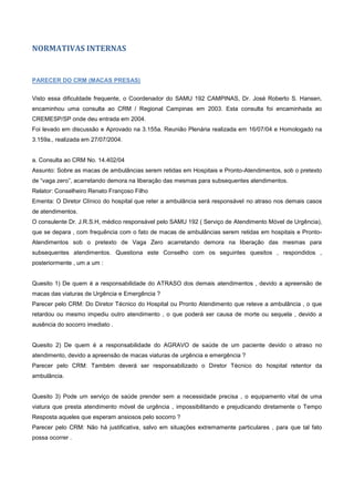 NORMATIVAS INTERNAS
PARECER DO CRM (MACAS PRESAS)
Visto essa dificuldade frequente, o Coordenador do SAMU 192 CAMPINAS, Dr. José Roberto S. Hansen,
encaminhou uma consulta ao CRM / Regional Campinas em 2003. Esta consulta foi encaminhada ao
CREMESP/SP onde deu entrada em 2004.
Foi levado em discussão e Aprovado na 3.155a. Reunião Plenária realizada em 16/07/04 e Homologado na
3.159a., realizada em 27/07/2004.
a. Consulta ao CRM No. 14.402/04
Assunto: Sobre as macas de ambulâncias serem retidas em Hospitais e Pronto-Atendimentos, sob o pretexto
de “vaga zero”, acarretando demora na liberação das mesmas para subsequentes atendimentos.
Relator: Conselheiro Renato Françoso Filho
Ementa: O Diretor Clínico do hospital que reter a ambulância será responsável no atraso nos demais casos
de atendimentos.
O consulente Dr. J.R.S.H, médico responsável pelo SAMU 192 ( Serviço de Atendimento Móvel de Urgência),
que se depara , com frequência com o fato de macas de ambulâncias serem retidas em hospitais e Pronto-
Atendimentos sob o pretexto de Vaga Zero acarretando demora na liberação das mesmas para
subsequentes atendimentos. Questiona este Conselho com os seguintes quesitos , respondidos ,
posteriormente , um a um :
Quesito 1) De quem é a responsabilidade do ATRASO dos demais atendimentos , devido a apreensão de
macas das viaturas de Urgência e Emergência ?
Parecer pelo CRM: Do Diretor Técnico do Hospital ou Pronto Atendimento que reteve a ambulância , o que
retardou ou mesmo impediu outro atendimento , o que poderá ser causa de morte ou sequela , devido a
ausência do socorro imediato .
Quesito 2) De quem é a responsabilidade do AGRAVO de saúde de um paciente devido o atraso no
atendimento, devido a apreensão de macas viaturas de urgência e emergência ?
Parecer pelo CRM: Também deverá ser responsabilizado o Diretor Técnico do hospital retentor da
ambulância.
Quesito 3) Pode um serviço de saúde prender sem a necessidade precisa , o equipamento vital de uma
viatura que presta atendimento móvel de urgência , impossibilitando e prejudicando diretamente o Tempo
Resposta aqueles que esperam ansiosos pelo socorro ?
Parecer pelo CRM: Não há justificativa, salvo em situações extremamente particulares , para que tal fato
possa ocorrer .
 