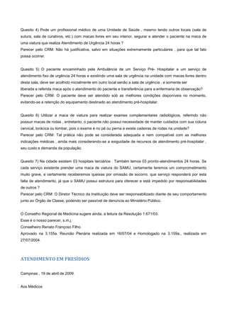 Quesito 4) Pode um profissional médico de uma Unidade de Saúde , mesmo tendo outros locais (sala de
sutura, sala de curativos, etc.) com macas livres em seu interior, segurar e atender o paciente na maca de
uma viatura que realiza Atendimento de Urgência 24 horas ?
Parecer pelo CRM: Não há justificativa, salvo em situações extremamente particulares , para que tal fato
possa ocorrer.
Quesito 5) O paciente encaminhado pela Ambulância de um Serviço Pré- Hospitalar a um serviço de
atendimento fixo de urgência 24 horas e existindo uma sala de urgência na unidade com macas livres dentro
desta sala, deve ser acolhido inicialmente em outro local senão a sala de urgência , e somente ser
liberada a referida maca após o atendimento do paciente e transferência para a enfermaria de observação?
Parecer pelo CRM: O paciente deve ser atendido sob as melhores condições disponíveis no momento,
evitando-se a retenção do equipamento destinado ao atendimento pré-hospitalar.
Quesito 6) Utilizar a maca de viatura para realizar exames complementares radiológicos, referindo não
possuir macas de rodas , entretanto, o paciente não possui necessidade de manter cuidados com sua coluna
cervical, torácica ou lombar, pois o exame é no pé ou perna e existe cadeiras de rodas na unidade?
Parecer pelo CRM: Tal prática não pode se considerada adequada e nem compatível com as melhores
indicações médicas , ainda mais considerando-se a exiguidade de recursos de atendimento pré-hospitalar ,
seu custo e demanda da população.
Quesito 7) Na cidade existem 03 hospitais terciários . Também temos 03 pronto-atendimentos 24 horas. Se
cada serviço existente prender uma maca de viatura do SAMU, certamente teremos um comprometimento
muito grave, e certamente receberemos queixas por omissão de socorro. que serviço responderá por esta
falta de atendimento, já que o SAMU possui estrutura para oferecer e está impedido por responsabilidades
de outros ?
Parecer pelo CRM: O Diretor Técnico da Instituição deve ser responsabilizado diante de seu comportamento
junto ao Órgão de Classe, podendo ser passível de denúncia ao Ministério Público.
O Conselho Regional de Medicina sugere ainda, a leitura da Resolução 1.671/03.
Esse é o nosso parecer, s.m.j.
Conselheiro Renato Françoso Filho
Aprovado na 3.155a. Reunião Plenária realizada em 16/07/04 e Homologado na 3.159a., realizada em
27/07/2004.
ATENDIMENTO EM PRESÍDIOS
Campinas , 19 de abril de 2009.
Aos Médicos
 