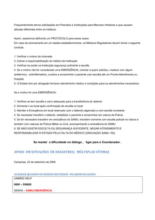 Frequentemente temos solicitações em Presídios e Instituições para Menores infratores e que causam
atitudes diferentes entre os médicos.
Assim, estaremos definindo um PROTOCOLO para esses casos.
Em caso de acionamento em um destes estabelecimentos, os Médicos Reguladores devem tomar o seguinte
conduta:
1. Verificar o motivo da chamada
2. Cobrar a responsabilização do médico da Instituição
3. Verificar se existe na Instituição segurança suficiente e escolta
4. Se o motivo não for considerado uma EMERGÊNCIA, orientar a quem solicitou, medicar com algum
antitérmico , antiinflamatório, curativo e encaminhar o paciente com escolta até um Pronto-Atendimento ou
Hospital.
5. O Estado tem por obrigação fornecer atendimento médico e condições para os atendimentos necessários.
Se o motivo for uma EMERGÊNCIA:
1. Verificar se tem escolta e carro adequado para a transferência do detento
2. Somente ir ao local após confirmação de escolta no local
3. Atender a Emergência em local reservado com o detendo algemado e com escolta constante
4. Se necessitar transferir o detento, estabilizar o paciente e encaminhar em viatura da Polícia.
5. Se for necessário transferir em ambulância do SAMU, transferir somente com escolta policial na viatura e
também com viaturas da Polícia Militar ou Civil, acompanhando a ambulância do SAMU
6. SE NÃO EXISTIR ESCOLTA OU SEGURANÇA SUFICIENTE, NEGAR ATENDIMENTO E
RESPONSABILIZAR O ESTADO PELA FALTA DO MÉDICO (GRAVAÇÃO SAMU 192)
Se manter a dificuldade no diálogo , ligar para o Coordenador .
APOIO EM SITUAÇÕES DE DESASTRES/ MÚLTIPLAS VÍTIMAS
Campinas, 23 de setembro de 2009.
ACIONAR QUANDO OS NOSSOS RECURSOS FICAREM ESCASSOS:
UNIMED HELP
0800 – 558885
SENHA – SAMU EMERGÊNCIA
 