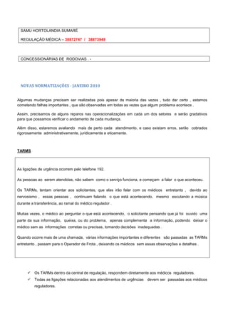 SAMU HORTOLANDIA SUMARÉ
REGULAÇÃO MÉDICA – 38872747 / 38873949
CONCESSIONÁRIAS DE RODOVIAS . -
NOVAS NORMATIZAÇÕES - JANEIRO 2010
Algumas mudanças precisam ser realizadas pois apesar da maioria das vezes , tudo dar certo , estamos
cometendo falhas importantes , que são observadas em todas as vezes que algum problema acontece .
Assim, precisamos de alguns reparos nas operacionalizações em cada um dos setores e serão gradativos
para que possamos verificar o andamento de cada mudança.
Além disso, estaremos avaliando mais de perto cada atendimento, e caso existam erros, serão cobrados
rigorosamente administrativamente, juridicamente e eticamente.
TARMS
As ligações de urgência ocorrem pelo telefone 192.
As pessoas ao serem atendidas, não sabem como o serviço funciona, e começam a falar o que aconteceu.
Os TARMs, tentam orientar aos solicitantes, que elas irão falar com os médicos entretanto , devido ao
nervosismo , essas pessoas , continuam falando o que está acontecendo, mesmo escutando a música
durante a transferência, ao ramal do médico regulador .
Muitas vezes, o médico ao perguntar o que está acontecendo, o solicitante pensando que já foi ouvido uma
parte da sua informação, queixa, ou do problema, apenas complementa a informação, podendo deixar o
médico sem as informações corretas ou precisas, tomando decisões inadequadas .
Quando ocorre mais de uma chamada, várias informações importantes e diferentes são passadas as TARMs
entretanto , passam para o Operador de Frota , deixando os médicos sem essas observações e detalhes .
 Os TARMs dentro da central de regulação, respondem diretamente aos médicos reguladores.
 Todas as ligações relacionadas aos atendimentos de urgências devem ser passadas aos médicos
reguladores.
 