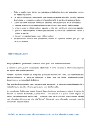  Todas as ligações sobre demora ou mudança de condição clínica devem ser repassadas, primeiro,
aos médicos reguladores.
 Os médicos reguladores é quem devem saber o motivo da demora, verificando os QRUs e a ordem
de prioridade, se necessário, reavaliar as fichas e alterar a fila de atendimento pelas prioridades.
 Quando os TARMs receberem informações adicionais sobre as condições de um referido caso:
a. repassar uma nova ficha de atendimento com novo horário e outro número, para impressão.
b. antes de passar ao médico regulador, aguardar na linha até o atendimento pelo médico regulador.
c. passar ao médico regulador as informações adicionais ou indicar que o atendimento é crítico e
precisa de atenção.
d. transferir em seguida a ligação para o médico regulador.
 Se algum médico reclamar deste procedimento, informar ao supervisor imediato, para que seja
corrigido o problema.
MÉDICO REGULADOR
A Regulação Médica geralmente é o ponto mais crítico, pois é onde se tomam as decisões.
O problema se agrava, quando essas decisões são tomadas de forma a favorecer a determinadas categorias
e a equipes sem qualquer justificativa.
Também é importante ressaltar que as ligações quando são atendidas pelas TARM, são encaminhadas aos
Médicos Reguladores e parte das informações já foram ditas aos TARMs, simplesmente porque,
desconhecem a operacionalidade do Sistema.
Essa situação não tem culpados mas , precisamos estar atentos pois, já ocorreram muitas situações onde, o
médico toma uma conduta , referente apenas a uma parte da informação .
Um exemplo para facilitar essa situação é quando ligam dizendo que aconteceu um acidente de transito , já
disseram no momento da chamada , quantas vítimas , como estavam e aí, quando passam a ligação ao
médico , os questionamentos realizado pelo , podem ser coisas que já foram ditas anteriormente e não são
mais informadas, até mesmo por raiva pela “demora”. Isto carreta numa informação incompleta podendo
comprometer a decisão médica.
Definir ou não o recurso adequado necessário, utilizar classificação de risco:
 