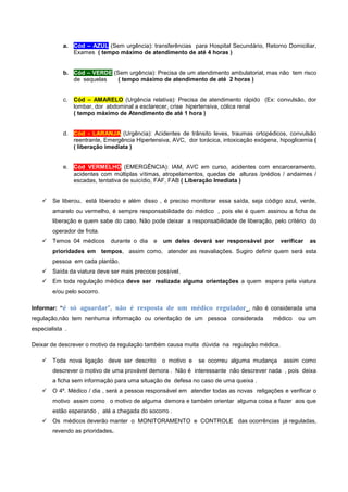 a. Cód – AZUL (Sem urgência): transferências para Hospital Secundário, Retorno Domiciliar,
Exames ( tempo máximo de atendimento de até 4 horas )
b. Cód – VERDE (Sem urgência): Precisa de um atendimento ambulatorial, mas não tem risco
de sequelas ( tempo máximo de atendimento de até 2 horas )
c. Cód – AMARELO (Urgência relativa): Precisa de atendimento rápido (Ex: convulsão, dor
lombar, dor abdominal a esclarecer, crise hipertensiva, cólica renal
( tempo máximo de Atendimento de até 1 hora )
d. Cód - LARANJA (Urgência): Acidentes de trânsito leves, traumas ortopédicos, convulsão
reentrante, Emergência Hipertensiva, AVC, dor torácica, intoxicação exógena, hipoglicemia (
( liberação imediata )
e. Cód VERMELHO (EMERGÊNCIA): IAM, AVC em curso, acidentes com encarceramento,
acidentes com múltiplas vítimas, atropelamentos, quedas de alturas /prédios / andaimes /
escadas, tentativa de suicídio, FAF, FAB ( Liberação Imediata )
 Se liberou, está liberado e além disso , é preciso monitorar essa saída, seja código azul, verde,
amarelo ou vermelho, é sempre responsabilidade do médico , pois ele é quem assinou a ficha de
liberação e quem sabe do caso. Não pode deixar a responsabilidade de liberação, pelo critério do
operador de frota.
 Temos 04 médicos durante o dia e um deles deverá ser responsável por verificar as
prioridades em tempos, assim como, atender as reavaliações. Sugiro definir quem será esta
pessoa em cada plantão.
 Saída da viatura deve ser mais precoce possível.
 Em toda regulação médica deve ser realizada alguma orientações a quem espera pela viatura
e/ou pelo socorro.
Informar: “é só aguardar”, não é resposta de um médico regulador , não é considerada uma
regulação,não tem nenhuma informação ou orientação de um pessoa considerada médico ou um
especialista .
Deixar de descrever o motivo da regulação também causa muita dúvida na regulação médica.
 Toda nova ligação deve ser descrito o motivo e se ocorreu alguma mudança assim como
descrever o motivo de uma provável demora . Não é interessante não descrever nada , pois deixa
a ficha sem informação para uma situação de defesa no caso de uma queixa .
 O 4º. Médico / dia , será a pessoa responsável em atender todas as novas religações e verificar o
motivo assim como o motivo de alguma demora e também orientar alguma coisa a fazer aos que
estão esperando , até a chegada do socorro .
 Os médicos deverão manter o MONITORAMENTO e CONTROLE das ocorrências já reguladas,
revendo as prioridades.
 